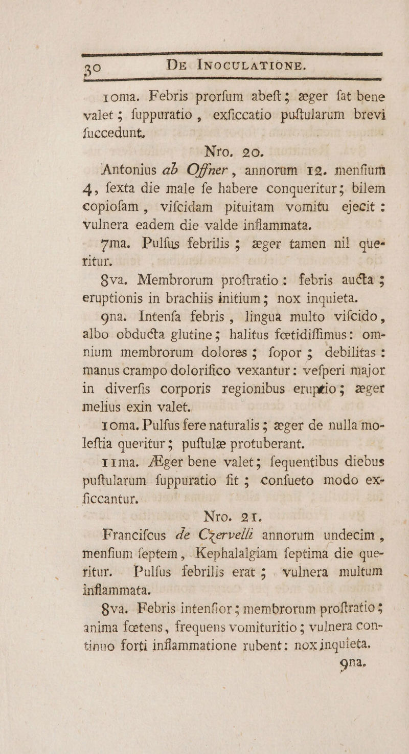 ioma. Febris prorfum abeft; sger íat bene valet 5; fuppuratio , exficcatio puftularum brevi fuccedunt, Nro. 20. Antonius eb Offner , annorum r2. menfium 4, fexta die male fe habere conqueritur; bilem copiofam , vifcidam pituitam vomitu ejecit : vulnera eadem die valde inflammata. 7ma. Pulfus febrilis 5 zseger tamen nil que- ritur. j 8va. Membrorum proftratio: febris aucta 5 eruptionis in brachiis initium; nox inquieta. 9na. Intenfa febris, lingua multo viícido, albo obducta glutine; halitus fcetidiffimus: om- nium membrorum dolores; fopor ; debilitas : manus crampo dolorifico vexantur: vefperi major in diverfis corporis regionibus eruptio; zeger melius exin valet. roma. Pulfus fere naturalis ; 2eger de nulla mo- leftia queritur; puftulze protuberant. 1ima. /Hger bene valet; fequentibus diebus puftularum fuppuratio fit; confueto modo ex- ficcantur. Nro. 9t. Francifcus de Czerveli annorum undecim, menfium feptem , Kephalalgiam feptima die que- rtur. Pulfus febrilis erat ; . vulnera multum inflammata. 8va. Febris intenfior membrorum proftratio anima fcetens, frequens vomituritio ; vulnera con- tinuo forti inflammatione rubent: noxjnquieta. 9na.