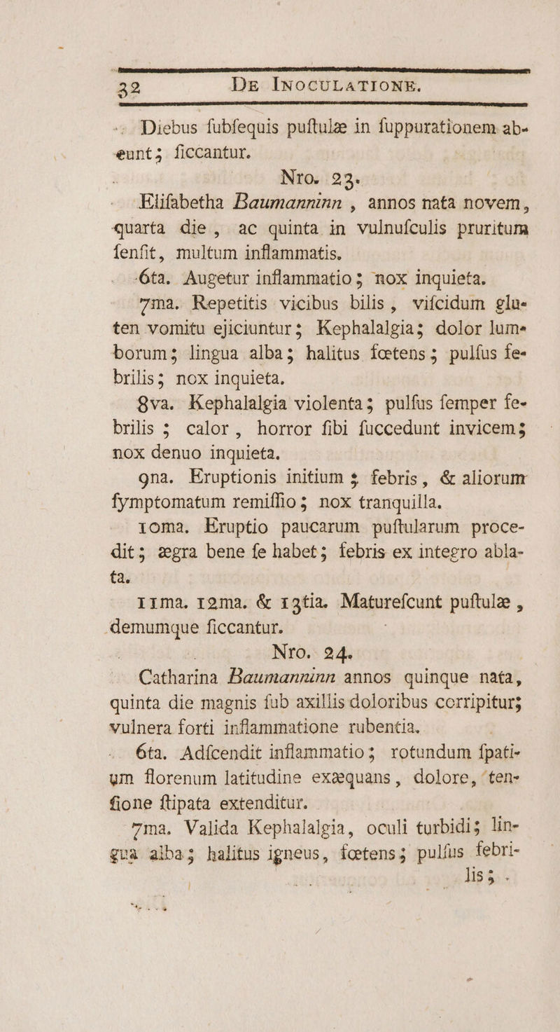 Diebus fubfequis puftulae in fuppurationem ab- eunt; ficcantur. | NrtO. 23. Elifabetha Baumanninn , annos nata novem, quarta die, ac quinta in vulnuículis pruritum fenfit, multum inflammatis. 6ta. Augetur inflammatio 5 nox inquieta. 71a. Repetitis vicibus bilis, vifcidum glu- ten vomitu ejiciuntur; Kephalalgia; dolor lum. borum; lingua alba; halitus fcetens 5 pulfus fe- brilis; nox inquieta. 8va. Kephalalgia violenta; pulfus femper fe- briis 5 calor, horror fibi fuccedunt invicem 3 nox denuo inquieta. 9na. KEruptionis initium £ febris , &amp; aliorum fymptomatum remiffio; nox tranquilla. ioma. Eruptio paucarum puftularum proce- dit; segra bene fe habet; febris ex integro abla- ta. I1ma. roma. &amp; r3tia. Mipeetcuns puftulze , .-demumque ficcantur. : Nro. 24. | Catharina Bawmanninn annos quinque nata, quinta die magnis fub axillis doloribus corripitur; vulnera forti inflammatione rubentia. - 6ta. Adícendit inflammatio; rotundum fpati- um florenum latitudine exaquans, dolore, ten- fione ftipata extenditur. 7ma. Valida Kephalalgia, oculi turbidi; lin- quà alba; halitus igneus, foetens; pulfus febri- | lis 5. - l