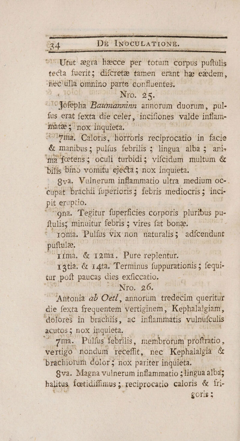 717 Ufut sgra hsecce per totum corpus puftulis tecta fuerit; difcretee tamen erant ha ezdem, dec ula omnino parte confluentes, E PT Nro. 25. 'CWéféplia Baumannnn annorum duorum, pul. fus erat fexta die celer, óncifiones valde Dinusi- -— 'nox inquieta. ^ | tef Caloris, horroris reciprocatio in facie & Mp i pulfus febrilis ; lingua alba 3 ani n3 fotens ; oculi turbidi; vifeidum multum & bilis bino vomitu ejecta; nox inquieta. 8vaà. Vulnerum inflammatio ultra medium oc- . cupat bráchii fuperioris; febris mediocris; inci- pit eruptio. : gna. 'fegitur fperficies Corporis pluribus pu- ftulis; minuitur febris ; vires fat bonze. / joma. Pulíus vix non naturalis; adicendunt puftulse. | xima. & 12ma. Pure replentur. 14tia. & 14ta. Terminus fuppurationis ; jequ- tur poft paucas dies exficcatio. | Nro. 26. i | Will ab Oetl, annorum tredecim queritur die fexta frequentem vertiginem, Kephalalgiam, dolores in brachiis, ac inflammatis vulnüfculis aeuo 5 hox inquieta. [i Pulfus febrilis, membrorum proftratio , vertigo. nondum 'eceffit, nec Kephalalgià & brachiorum dolor; nox pariter inquieta. 9va. Magna etn inflammatio 5 lingua alba; halitus Íeetidiffimus 5. Teciprocatio caloris & fi goris ;