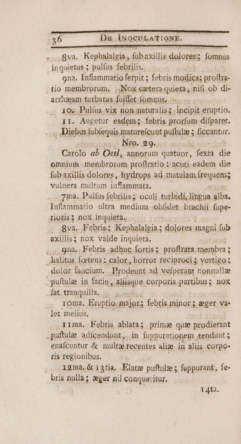 ' ya. Wise, vro dolores; b fomnus inquietus 5 ; pulfus febrilis. - Ma gna. Inflammatio ferpit ; febris modica; med tio membrorum, ;,Nox cetera quieta, nifi ob di- arrhzeam turbatus, doiffat fomnus.. 5; 10; Pulíus vix non zaturalis 5 , incipit eruptio. 11. Augetur eadem; febris prorfum difparet. y dies Íubíequis matureícunt puftulge 5 digcantur. . Nro. Brus oupadi Carólo ab Oeil, annorum quatuor, pig die omnium membrorum. proftratio : acuti. eadem die fub axillis dolores, hydrops ad. matalam. Mequens; vulnera multum infe nnists. 7 ma. Pulfus febrilis ;: oculi. turbidi, linpua o Infammatio ultra medium. obfidet. brachii fupe- Xioris3 nox inquieta... .gva. Febris.; Kephalalgia ; woes magni fub axillis; nox valde inquieta. oisi Febris adhuc fortis 3 proftrata. uis: halitus. fcetens ;. calor, horror reciproci ; vertigo; dolor faucium. .Prodeunt. ad vefperam nonnullz -uítulze in facie , aliisque. corporis npastibuss nox , lat tranquilla, b Btofler ,. Xoma, Exuptio, majors febris. minor 5 epe và- let melius. . ,KAma,. Febris ablata; primae quae prodierant puftulae adfcendunt, , in luppurationem ;tendunt 5 enafcuntur & multae recentes aliae in alis COrpo- ris regionibus. . .X2ma.& i3tia. Elatz puftulze 5. fuppurant, fe- bris nulla; aeger nil conqueritur. | | 14t2.