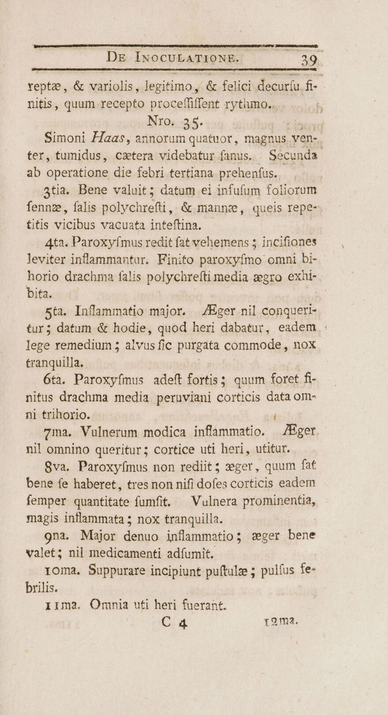 ERIT SLONBE, AERESEAEET DE INOoCULATIONE. | 39 vept, &amp; variolis, legitimo, &amp; felici decur(u. ft- nitis, quum. recepto proceffiffent rytiumo.. Nro. 35. | Simoni Z7aas, annorum quatuor, magnus. ven-. ter, tumidus, caetera videbatur fanus. Secunda | ab operatione die febri tertiana prehenfus. . 4tia. Bene valuit; datum ei infufum foliorum fennze, falis polychrefti,. &amp; manne, queis. repe- fitis vicibus vacuata inteftina. | 4t3. Paroxyfmus redit fat vehemens 5 incifiones leviter inflammantar. Finito paroxyfmo omni bi- horio drachma falis polychrefti media zegro éXi- bita. | 5t. Inflammatio major. JKger nil iere tur; datum &amp; hodie, quod heri dabatur, eadem : lege remedium 5 alvus fic purgata commode , nox tranquilla. 6ta. Paroxyímus adeft fortis; ; quum gt. fi- nitus drachma media peruviani corticis data om- nl trihorio. TERRE. 7ma. Vulnerum modica inflammatio. /Hger.- nil omnino queritur; cortice uti heri, utitur. 8va. Paroxyímus non rediit; xger, quum fat bene fe haberet, tres non nifi dofes corticis eadem femper quantitate fumfit..— Vulnera prominentia, magis intlammata 5 nox tranquilla. 9na. Major iban inflammatio; seger bene valet; nil medicamenti adfumit. roma. Suppurare incipiunt puftulze ; pulfus fe- brilis. Iim3. Omnia uti heri fuerant.