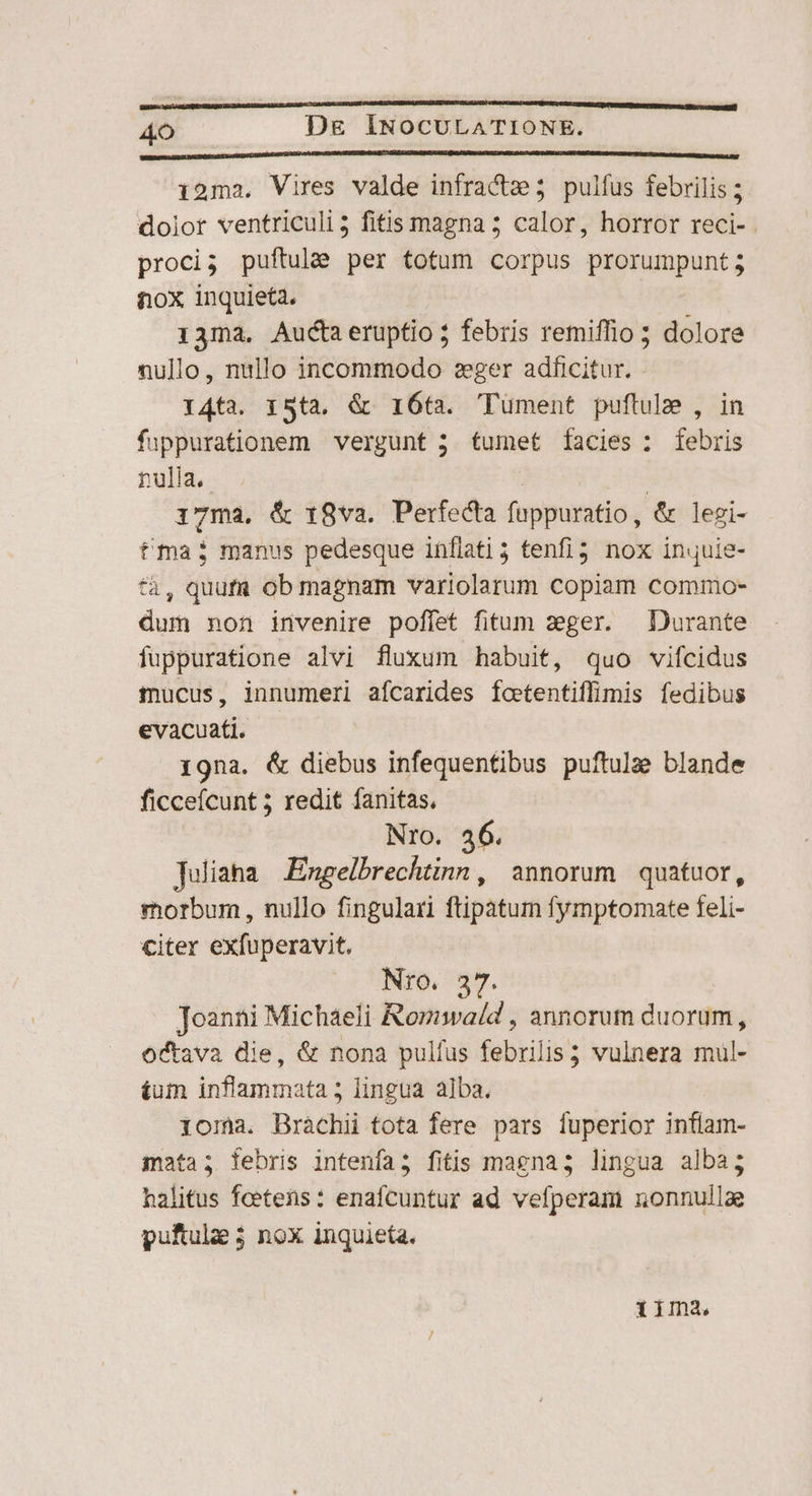 ————ÉM—— n À —— á€ c —— — a —— T AO Dg ÍINOCULATIONE. VERRE GEN DAUNUSSSNLSARUN COQUE A RIPADAAR AOI UEEUCAUBASAT QU AANM KE BLOQUE TURCA NUTUS HUI UR NNCHTENREIRNLLUE i2ma. Vires valde infracte 5 pulfus febrilis ; dolor ventriculi; fitis magna ; calor, horror reci- proci; puftulee per totum corpus prorumpunt; tox inquieta. 13ma. Auctaeruptio ; febris remiffio ; dolore nullo, nullo incommodo eger adficitur. 14ta. 15ta. &amp; 16ta. Tüment puftule , in fuppurationem vergunt 5 tumet facies: febris nulia. 17ma. &amp; 18va. Perfecta füppuratio, &amp; legi- tma; manus pedesque inflati 5 tenfi3 nox inuie- *à, quuft ob magnam variolarum copiam commo- dum non invenire poffet fitum zeger. — Durante fuppuratione alvi fluxum habuit, quo vifcidus mucus, innumeri afcarides foetentiffimis fedibus evacuati. 19na. &amp; diebus infequentibus puftulz blande ficcefcunt ; redit fanitas, Nro. 46. Juliaha Engelbrechtinn, annorum quatuor, morbum , nullo fingulari ftipatum fymptomate feli- citer exfuperavit. Nro. 37. Joanni Michaeli Romwald , annorum duorum, octava die, &amp; nona pulfus febrilis; ; vulnera mul- £um jtiflamima ita ; lingua alba. 1omna. Bràchii tota fere pars fuperior inflam- mata; febris intenía; fitis magnas lingua alba; halitus feetens : enafcuntur ad vefperam nonnullae puftulae 3 nox inquieta. 1ima.