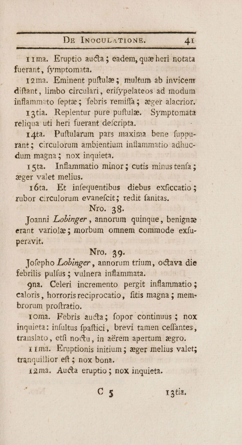 irma, Eruptio aucta; eadem, quze heri notata fuerant, fymptomata, 12ma. Eminent puftulae 5 multum ab invicenr diftant, limbo circulari, erifypelateos ad modum inflammato feptze3 febris remiffa3 zeger alacrior. 13tia. Replentur pure puftulze. EU ME teliqua uti heri fuerant deícripta. 14ta. Puftularum pars maxima bene fuppu- rant; circulorum ambientium inflammatio adhuc- dum magna; nox inquieta. Ista. Inflammatio minor; cutis minus tenía ; 2eger valet melius. 16ta. Et infequentibus diebus exficcatio ; rubor circulorum evanefcit; redit fanitas. Nro. 38. Joanni Lobznger , annorum quinque, benignze erant variole; morbum omnem commode exfu- peravit, Nro. 49. Jofepho Lobinger , annorum trium, octava die febrilis pulfus 5 vulnera inflammata. 9na. Celeri incremento pergit inflammatio ; caloris, horrorisreciprocatio, fitis magna ; mem- brorum proftratio. loma. Febris aucta; fopor continuus 5 nox inquieta: infultus fpaftici, brevi tamen celffantes, translato, etfi noctu, in aérem apertum zegro. iima. Eruptionis initium ; zeger melius valet; tranquillior eft nox bona. i2mà. Aucta eruptio 5 nox inquieta. t C 5 13tia.