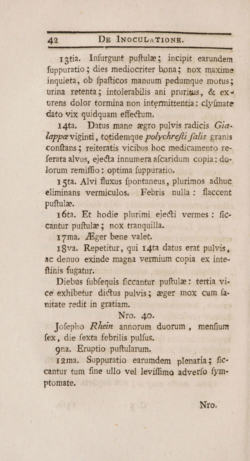 ratia. Infurgunt puftule; incipit earundem fuppuratio ; dies mediocriter bona; nox maxime inquieta, ob fpafticos manuum pedumque motus; urina retenta; intolerabilis ani prurius, &amp; ex- orens dolor tormina non intermittentjia: cly(mate dato vix quidquam effectum. 14ta. Datus mane zgro pulvis radicis Gza-. lappa viginti , totidemque polychrefti falis gxanis conftans; reiteratis vicibus hoc medicamento re- ferata alvus, ejecta innumera afcaridum copia: do- lorum remiffio : optima fuppuratio.. 15ta. Alvi fluxus fpontaneus, plurimos adhuc. eliminans vermiculos, Febris nulla: flaccent puftulae. : i6ta. Et hodie plurimi ejecti vermes: fic- cantur puftulze 5. nox tranquilla. 17ma. ZEger bene valet. i8va. Repetitur, qui r4ta datus erat pulvis, 1C denuo exinde magna vermium copia ex inte- ftinis fugatur. | Diebus fubfequis ficcantur puftulze : tertia vi- ce exhibetur dictus pulvis; 2eger mox cum fa- nitate redit in gratiam. Nro. 40. (d Tofeplin Rhein annorum duorum , menfium fex, die fexta febrilis pulfus. 9na. Eruptio puftularum. ioma. Suppuratio earumdem plenaria 5 fic- cantur tum fine ullo vel leviffimo adverfo fym- ptomate. N o7