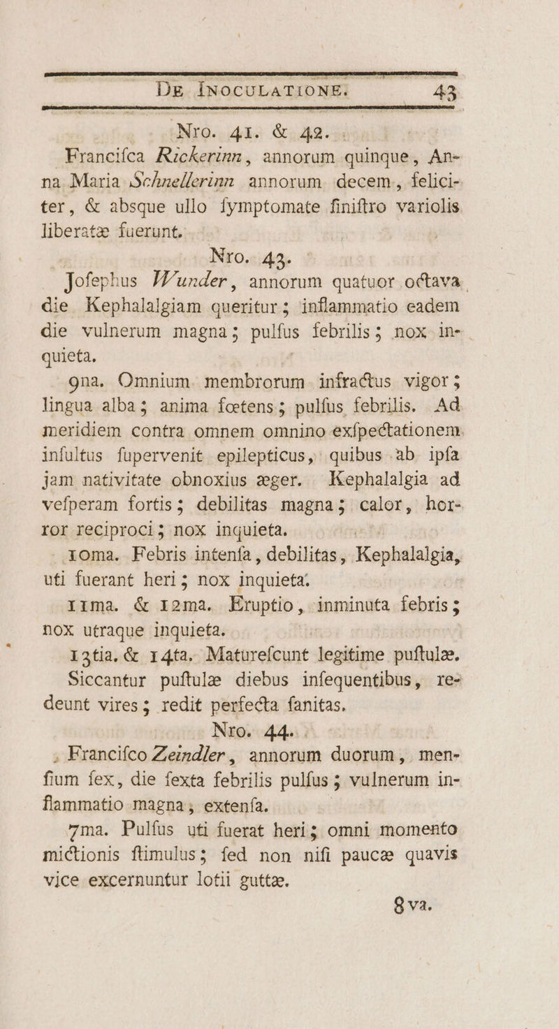 | Nro. 423. Jofephus Jfunder, annorum quatuor octava. die Kephalalgiam Madii ; inflammatio eadem die vulnerum magna; pulfus febrilis 5 nox in-. quieta. 9na. Omnium. membrorum iníractus vigor; lingua alba; anima foetens ; pulfus febrilis. Ad meridiem contra omnem omnino exfpectationem. infultus fupervenit epilepticus,' quibus ab. ipfa jam nativitate obnoxius ager. Kephalalgia ad vefperam fortis; debilitas magna; calor, hor- ror reciproci; nox inquieta. ioma. Febris intenfa , debilitas, Kephalalgia, uti fuerant heri; nox inquieta. Irma. &amp; I2ma. Eruptio, inminufa febris ; noX utraque inquieta. I3tia, &amp; 14ta. Maturefcunt legitime puftulz. Siccantur puftulze diebus infequentibus, re- deunt vires; redit perfecta fanitas, Nro. 44. , Francifco Zezndler , annorum duorum , . men- fium fex, die fexta febrilis pulfus ; vulnerum in- flammatio magna ; extenfía. 7ma. Pulfus uti fuerat heri; omni momento mictionis ftimulus; fed non nifi pauca quavis vice excernuntur lotii guttae.