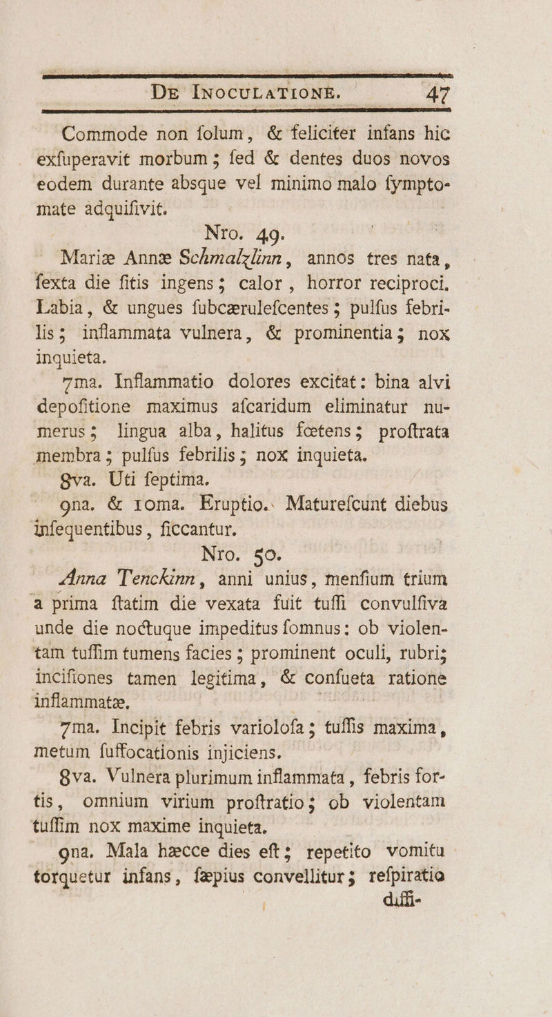 Commode non folum, &amp; feliciter infans hic exfuperavit morbum ; fed &amp; dentes duos novos eodem durante absque vel minimo malo fympto- mate adquifivit. Nro. 49. Marie Annz ScÁmalzünn, annos tres nafa, fexta die fitis ingens; calor, horror reciproci. Labia, &amp; ungues fubcarulefcentes ; pulfus febri- lis; inflanmata vulnera, &amp; prominentia3 nox inquieta. 71na, Inflammatio dolores excitat: bina alvi depofitione maximus aícaridum eliminatur nu- merus; lingua alba, halitus fcetens; proftrata membra; pulfus febrilis ; nox inquieta. 8va. Uti feptima. 9na, &amp; roma. Eruptio. Matureícunt diebus infequentibus , ficcantur. Nro. So. nna TencKinn, anni unius, menfium trium a prima ftatim die vexata fuit tuffi convulfiva unde die noctuque impeditus fomnus: ob violen- tam tuffim tumens facies ; prominent oculi, rubri; incifiones tamen legitima, &amp; confueta ratione inflammatze, a eh ue | 7ma. Incipit febris variolofa; tuffis maxima, metum fuffocationis injiciens. 8va. Vulnera plurimum inflammata , febris for- tis, omnium virium proftratio; ob violentam tuf lm noX maxime inquieta. . 9na. Mala hzcce dies eft; repetito vomitu torquetur infans, faepius convellitur; refpiratio E diffi-