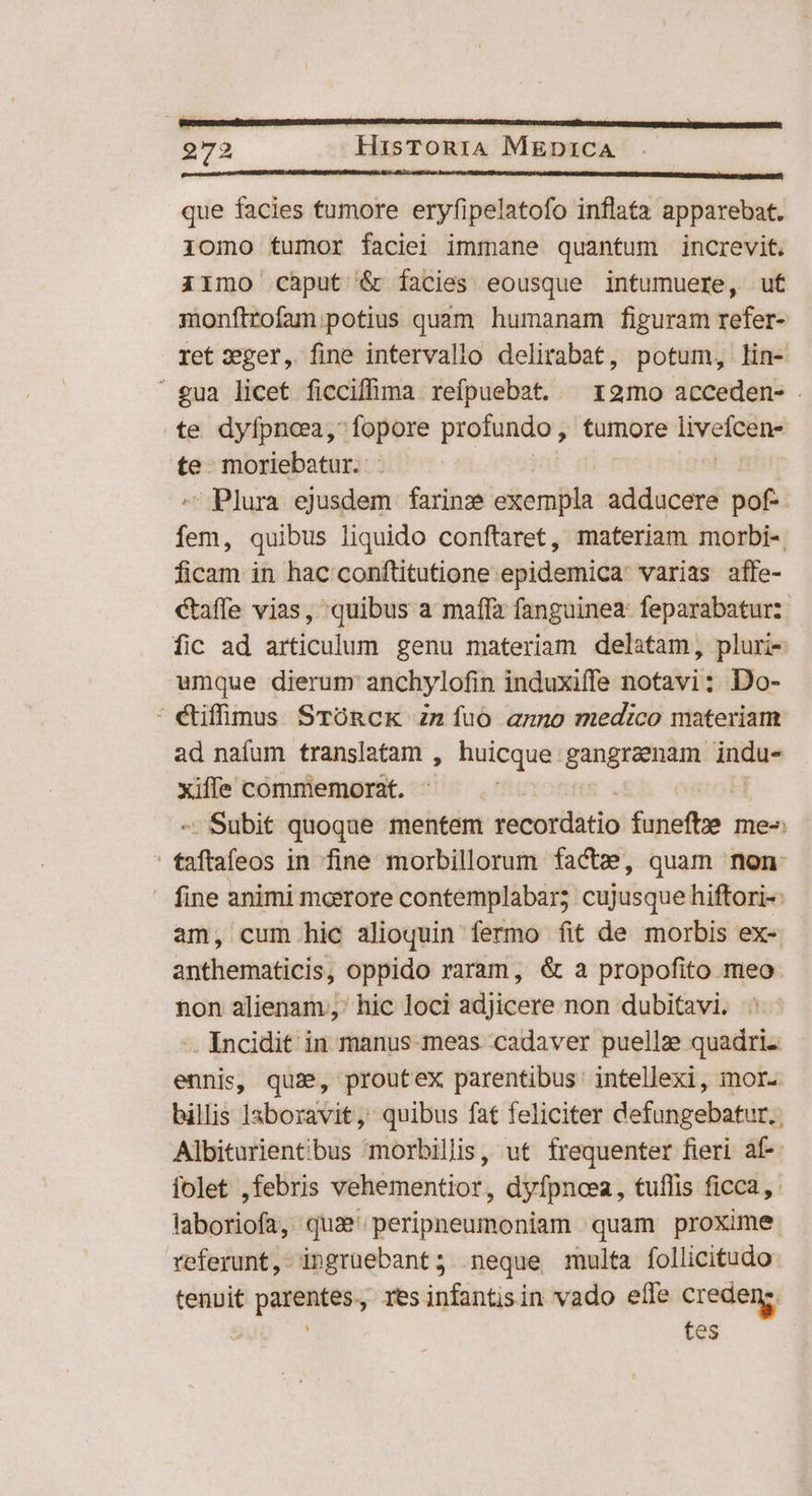 D oM CE C C CCOOOOEERA v vo AR] que facies tumore eryfipelatofo inflata apparebat. iomo tumor faciei immane quantum increvit. iimo càput &amp; facies eousque intumuere, ut monftrofam potius quam humanam figuram refer- ret zxger, fine intervallo delirabat, potum, lin- gua licet ficciffima refpuebat. ^x 2mo acceden- . te dyfpncea, fopore profundo, tumore Jin te. moriebatur.: - Plura ejusdem farinze exempla adducere pof- | jelb; quibus liquido conftaret, materiam morbi-. ficam in hac conftitutione epidemica: varias affe- caffe vias, quibus a maffa fanguinea: feparabatur: fic ad articulum genu materiam delatam, pluri- umque dierum anchylofin induxiffe notavi: Do- : étiffimus STORCK Zn íuoó anno medico materiam ad nafum translatam , huicque gangraenam indu- xiffe commemorat. ft - Subit quoque mentem recordatio funefte me: : eibsfeds in fine morbillorum factz, quam non fine animi moore contemplabar; cujusque hiftori-: am, cum hic alioquin fermo fit de morbis ex- anthematicis, oppido raram, &amp; a propofito meo non alienam, hic loci adjicere non dubitavi. -. Incidit in manus meas cadaver puellze quadri. ennis, qua, proutex parentibus intellexi, mor. billis laboravit, quibus fat feliciter defungebatur.. Albiturient;bus morbillis, ut frequenter fieri af-- folet ,febris vehementior, dyfpncea, tuflis ficca, laboriofa, qua' peripneumoniam quam proxime referunt, ingrüebant; neque multa follicitudo tenuit parentes, resinfantisin vado efle creden:. $up ^ tes