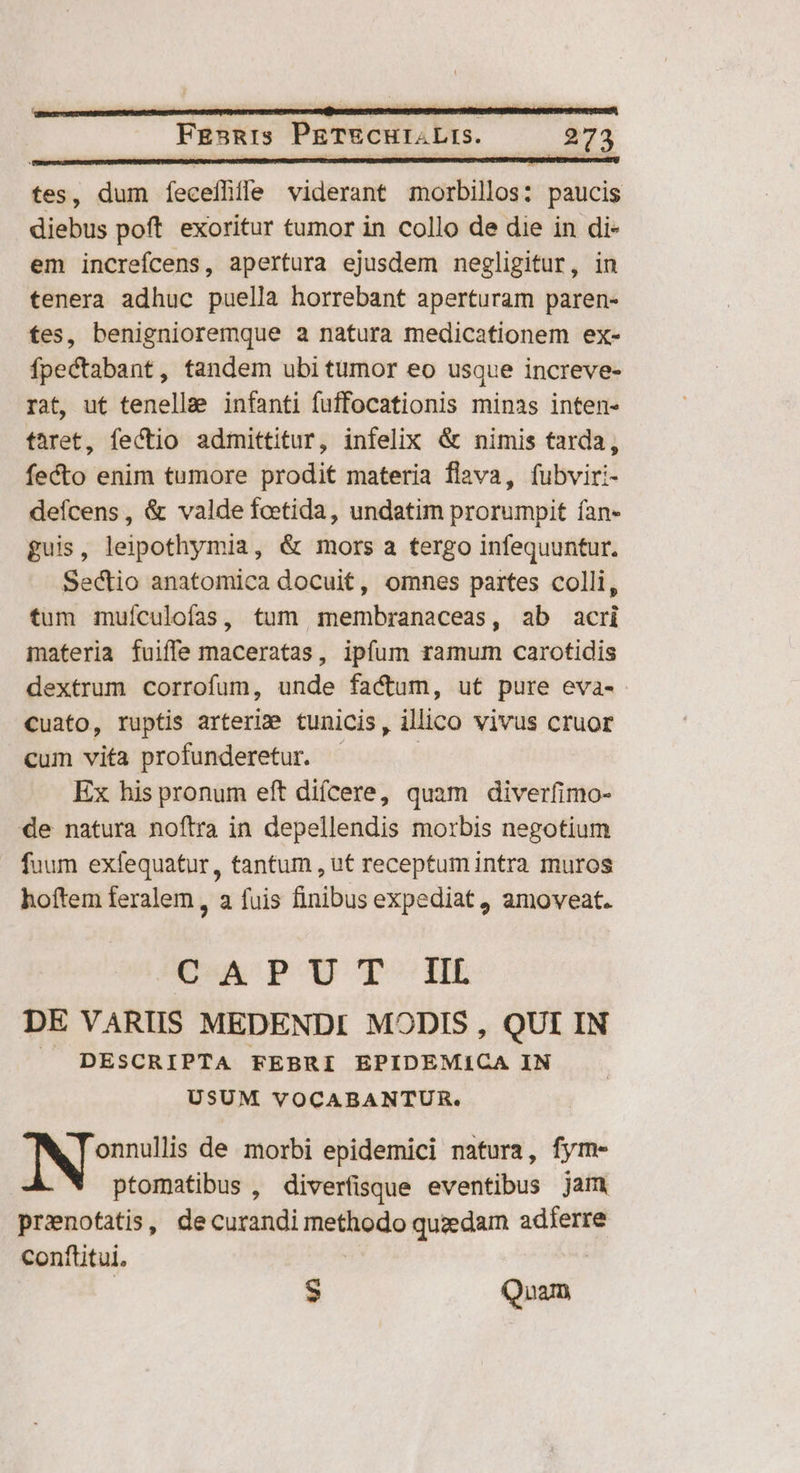 tes, dum Íeceihile viderant morbillos: paucis diebus poft exoritur tumor in collo de die in di- em increfcens, apertura ejusdem negligitur, in tenera adhuc puella borrebant aperturam paren- es, benignioremque a natura medicationem ex- fpectabant, tandem ubi tumor eo usque increve- rat, ut tenellae infanti fuffocationis minas inten- taret, fectio admittitur, infelix & nimis tarda, fecto enim tumore prodit materia flava, fubviri- defcens, & valde fcetida, undatim prorumpit ían- guis, leipothymia, & mors a tergo infequuntur. Sectio anatomica docuit, omnes partes colli, tum muículofas, tum membranaceas, ab acri materia fuiffe maceratas, ipfum ramum carotidis dextrum corrofum, unde factum, ut pure eva- cuato, ruptis arteri» tunicis, illico vivus cruor cum vita profunderetur. | Ex his pronum eft diícere, quam diverfimo- de natura noftra in depellendis morbis negotium fuum exfequatur, tantum , ut receptum intra muros hoftem feralem, a fuis finibus expediat amoveat. CAPUT IIL DE VARIIS MEDENDI MODIS , QUI IN | DESCRIPTA FEBRI EPIDEMICA IN USUM VOCABANTUR. de S dgio de morbi epidemici natura, fym- ptomatibus , diverfisque eventibus jam pronofatis, decurandi méttiódo quzedam adferre conftitui. - Quam.