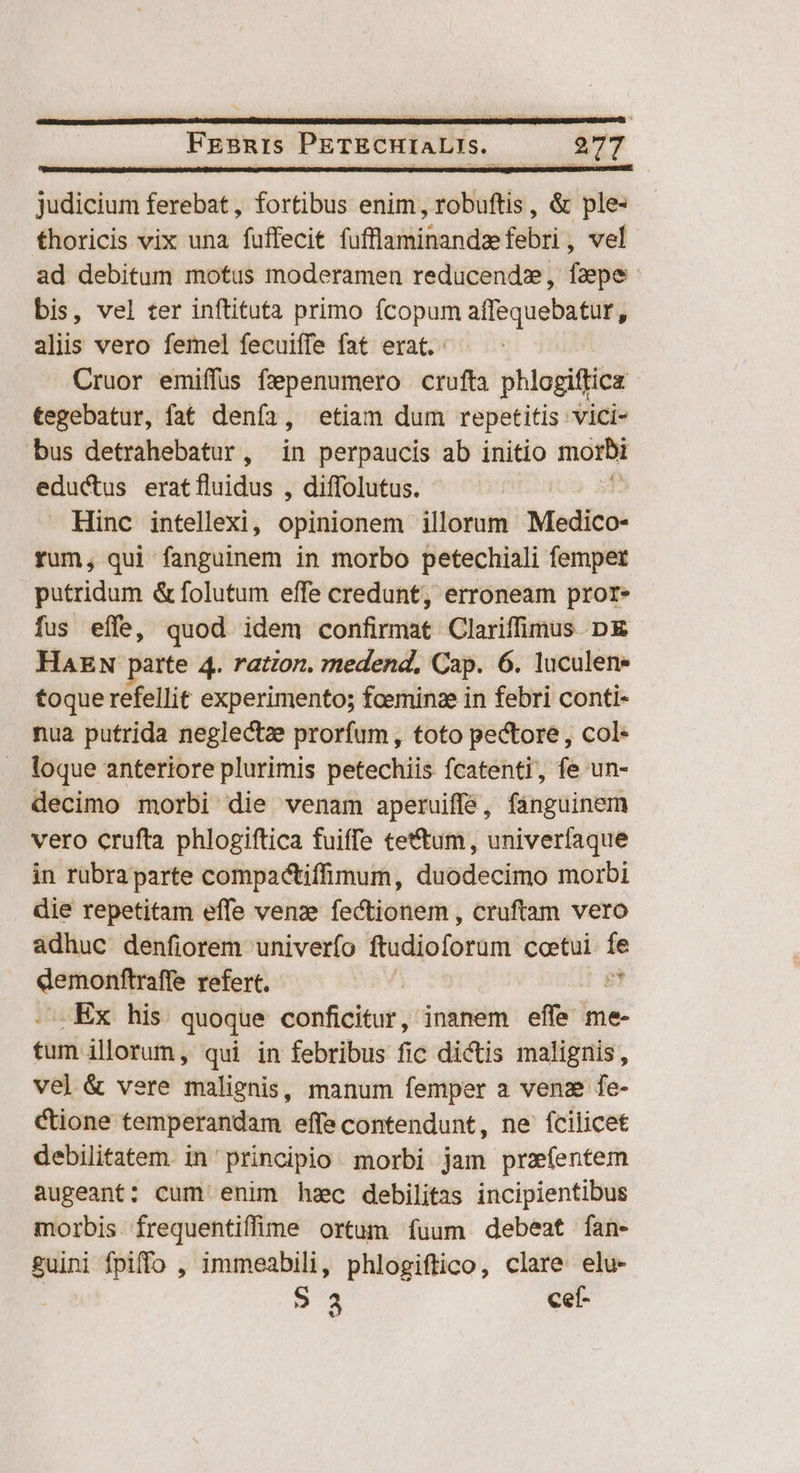 Judicium ferebat, fortibus enim, robuftis, &amp; ple thoricis vix una fuffecit fufflaminandzefebri , vel ad debitum motus moderamen reducendz, faepe bis, vel ter inftituta primo fcopum affequebatur, alis vero femel fecuiffe fat erat. | Cruor emiffus f2penumero crufta phlogiffica tegebatur, fat denfa, etiam dum repetitis vici- bus detrahebatur, in perpaucis ab initio morbi eductus erat on , diffolutus. - Hinc intellexi, opinionem illorum Medico- rum, qui fanguinem in morbo petechiali fempet putridum &amp; folutum effe credunt, erroneam pror» fus effe, quod idem confirmat Clariffimus D HAEN parte 4. ration. medend, Cap. 6. luculen- toque refellit experimento; fceminze in febri conti- nua putrida neglectze prorfum, toto pectore, col- loque anteriore plurimis petechiis fcatenti, fe un- decimo morbi die venam aperuiffe, fanguinem vero crufta phlogiftica fuiffe tettum, univerfaque in rübraparte compactifimum, duodecimo morbi die repetitam effe venze fectionem , cruftam vero adhuc denfiorem univerfo ftudioforam coetui. fe demonftraffe refert. 8t .Ex his quoque conficitur, inanem efle me- n illorum, qui in febribus fic dictis malignis, ve] &amp; vere malignis, manum femper a venz fe- Cione temperandam effe contendunt, ne fcilicet debilitatem. in' principio morbi jam przífentem augeant: cum enim hsec debilitas incipientibus morbis frequentiffine ortum fuum debeat fan- guini fpiffo , 1mmeabili, phlogiftico, clare elu- | S 3 cef- LE