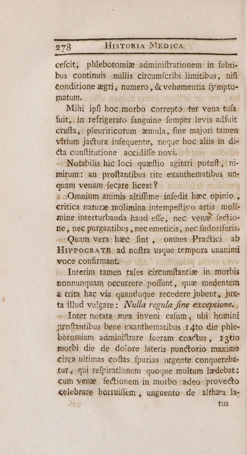 cefcit, phlebotomis adminiftrationem. in febri- bus continuis mullis circumícribi limitibus, nifi conditione aegri; numero, S vcheimenen — matum. | Mihi ipfi hoc: morbó Correpto-.tet vena tufa. fuit,. in refrigerato fanguine femper levis adfuit crufta;; pleuriticorum :zemula, fine majori tamen virium jactura infequente, bi hoc aliis in di- Ca confütutione accidiffe novi. ^Notabilis hic loci- quzeftio »bitdtió Hédieuie |ni- mürum: an proftantibus rite exandiinotibus une qum venam fecare liceat? ug 5Omnium animis altiffime- infedit ese. opinio , Mis naturae molimina intempeftivo dis moli- mine interturbanda haud effe, nec. vens fectio- re, nec purgantibus , nec emeticis , nec fudoriferis; - Quam vera: bxc fint ,' omnes Practici ab HiPPOoCRATE.ad noftra ieget tetfyom unanimi voce confitman&amp;- ; - -- t? ot Interim tamen tales cireumfanti in. morbis trónnubctiods occurrere poffünt, qua. medentem a trita hac via quandoque recedere jubent, jux- ta illud vulgare: ZIVulla regula fine exceptione. ; »^ Inter notata. mea inveni cafum, ubi homini proftantibus bene exanthematibus 14to die phle- botomiam adminiftrare fueram coactus, r3tio morbi die de dolore lateris punctorio maxime circa ultimas coftás fpurias urgente conquereba- tur, qui refpirationem quoque multum lzdebat: cum venz fectionem in morbo -adeo- provecto «elebrare horruiffem , unguento de althzea la- ir tus