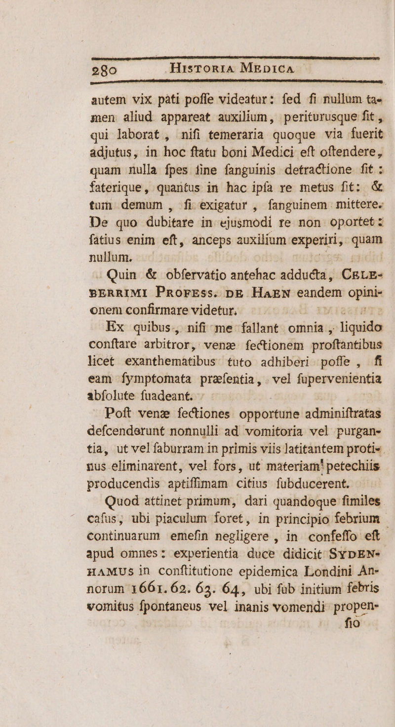 autem vix pàti poffe videatur: fed fi nullum ta- men aliud appareat auxilium, periturusque fit , qui laborat , nifi temeraria quoque via fuerit adjutus, in hoc ftatu boni Medici eft oftendere, quam nulla fpes iine fanguinis detractione fit : faterique, quantus in hac ipfa re metus fit: & tum demum , fi exigatur , fanguinem mittere. De quo dubitare in ejusmodi re non oportet: fatius enim eft, anceps auxilium experiri, dm nullum. - Quin & obfervatio antehac adducta, CRLE- BERRIMI PnRorEss. pg HAEN eandem opina onem confirmare videtur, Ex quibus, nifi me fallant. omnia , pee conftare arbitror, venas fectionem proftantibus licet exanthematibus tuto adhiberi poffe , fi eam fymptomata prafentia, . vel fupervenientia abfolute fuadeant. . Poft venz fectiones oppoxtuile adminiftratas defcenderunt nonnulli ad vomitoria vel purgan- tia, ut vel faburram in primis viis latitantem proti«. nus eliminarent, vel fors, ut materiam' petechiis producendis aptiffimam citius fubducerent. Quod attinet primum, dari quandoque fimiles. cafus, ubi piaculum foret, in principio febrium - continuarum emefin negligere , in confeffo eft apud omnes: experientia duce didicit SYpEN- HAMUSs in conftitutione epidemica Londini An- norum 1661.62. 62. 64, ubi füb initium febris vomitus fpontaneus vel inanis vomendi propen- fio