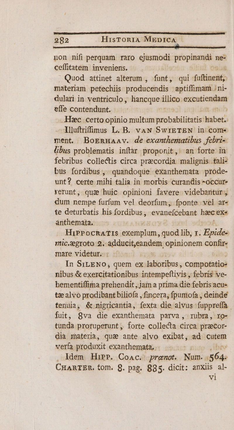 non nifi perquam raro ejusmodi propinandi ne- ceffitatem inveniens. . Quod attinet alterum , funt, qui Joflinent; materiam petechiis producendis . aptiffimam . ni- dulari in ventriculo, Ras tibiae cubat calis effe contendunt. men Hc certo opinio multum mobsbilititis imber liluftriffüu(mus L. B. vaN SwrETEN in come ment. BoERnHAAv. de exanthematibus febri- libus problematis inftar proponit, an forte in febribus collectis circa praecordia. malignis. fali- bus fordibus , quandoque exanthemata prode- unt? certe mihi talia in morbis curandis *occur- verunt, quae huic opinioni favere. videbantur, dum nempe furfum vel deorfum, fponte vel ar« te deturbatis his fordibus ; evéueltehani hiec exe anthemata. HiPPocRATIS tél quod lib, z. Evidéo mic.zegroto 9. adducit, fnis opinionem cópfu mare videtur. ; - In SrLENO, quem ex cilius onim del nibus &amp; cqestitatioulbs intempeflivis , febris ve- hementiffira prehendit , jain a prima die febris acu- tze alvo prodibant biliofa , fincera; fpumofa , deinde tenuia, &amp; nigricantia, fexta die alvus fuppreffa fuit, 8va die exanthemata parva, rubra, ro- tunda proruperunt ,, forte collecta circa praecor- dia materia, qua ante alvo exibat, ad cutem verfa produxit exanthemata, .. . . Idem HiPP. Coac. prenot. en | i CHARTER. tom. 8. pag. 895. dicit: anxiis al- vi