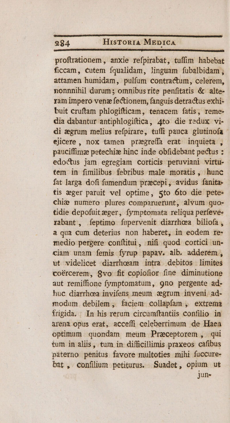 proftrationem , anxie refpirabat, tuffim habebat ficcam, cutem íqualidam, linguam fubalbidam ; attamen humidam, pulfum contractum, celerem, nonnnihil durum; omnibus rite penfitatis & alte- yam impero venz fectionem, fanguis detractus exhi- buit cruftam phlogifticam, tenacem fatis, reme- dia dabantur antiphlogiftica, 4to die redux vi- di zegrum melius refpirare, tuffi pauca glutinofa - ejicere, nox tamen przgreffa erat inquieta , pauciffimze petechize hinc inde obfidebant pectus : edoctus jam, egregiam corticis peruviani virtu- tem in fimilibus febribus male moratis, hunc fat larga dofi fumendum pracepi, avidus fanita- - tis zger paruit vel optime, 5to 6to die pete- chie numero plures comparuerunt, alvum quo- tidie depofuitzsger, fymptomata reliqua perfeve« rabant, feptimo fupervenit diarrhea biliofa , a qua cum deterius non haberet, in eodem re- medio pergere conftitui, ;nifi quod cortici un- ciam unam femis fyrup papav. alb. adderem , ut videlicet diarrheeam intra. debitos limites coé&rcerem, 8vo fit copiofior fine diminutione aut remiffione fymptomatum, 9no pergente ad- huc diarrhoea invifens meum 2egrum inveni. ad- modum debilem , faciem collapfam , extrema frigida. | In his rerum circumftantiis confilio in arena opus erat, acceffi celeberrimum de Haen optimum. quondam meum Praceptorem , qui tum in aliis, tum in difficillimis praxeos cafibus paterno penitus favore multoties mihi fuccure- bat , confilium petiturus. Suadet, opium uf jun-