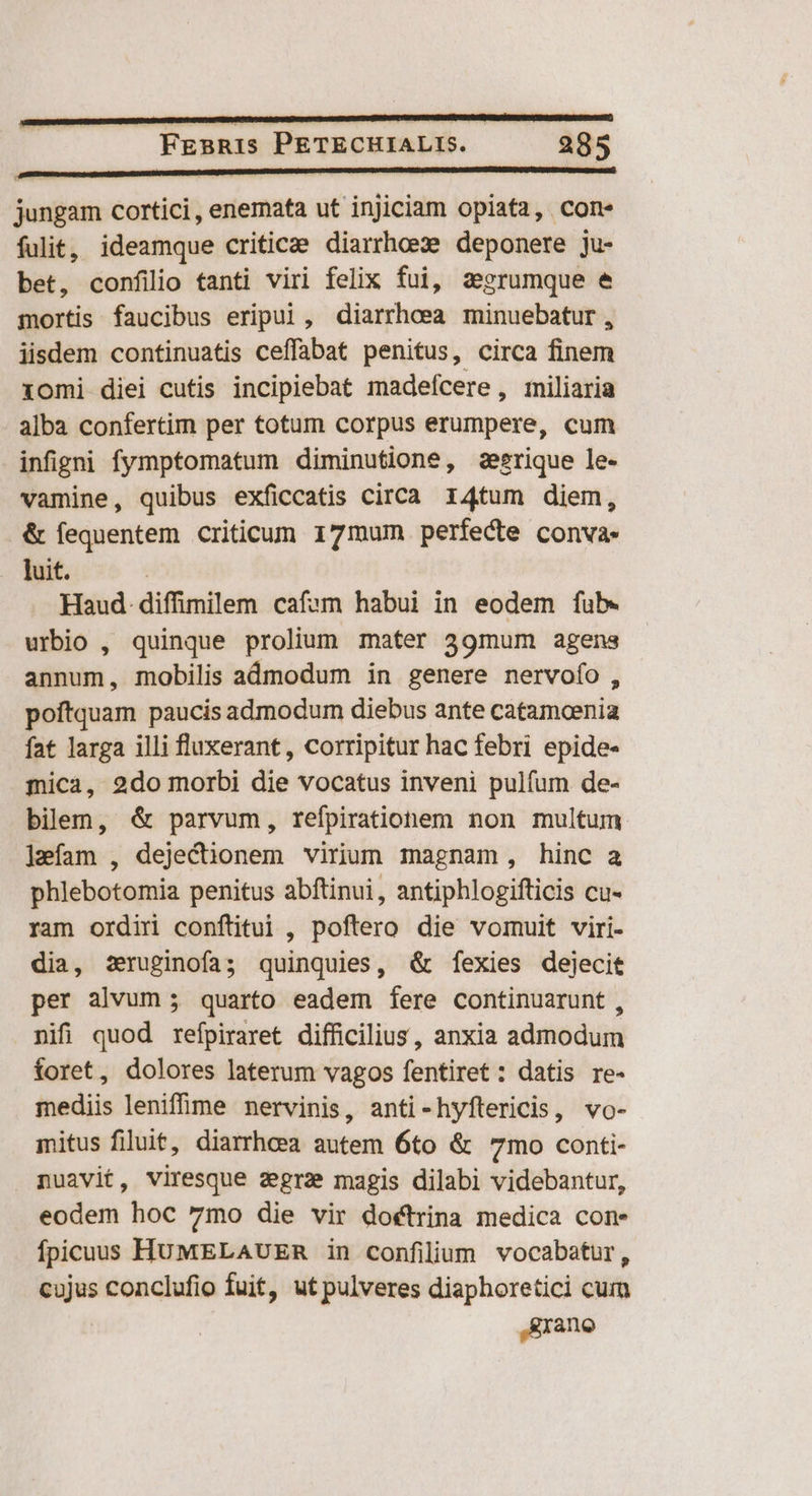 jungam cortici, enemata ut injiciam opiata, con. fulit, ideamque criticae. diarrhoeze deponere ju- bet, confilio tanti viri felix fui, zegrumque e mortis faucibus eripui, diarrhoea minuebatur , iisdem continuatis ceffabat penitus, circa finem xomi diei cutis incipiebat madeícere , miliaria alba confertim per totum corpus erumpere, cum infigni fymptomatum diminutione, zeerique le- vamine, quibus exficcatis circa 14tum diem, &amp; fequentem criticum 17mum perfecte conva- luit. Haud. diffimilem cafem habui in eodem fub. urbio , quinque prolium mater 39mum agens annum, mobilis admodum in genere nervofo, poftquam paucis admodum diebus ante catamcenia fat larga illi fluxerant, corripitur hac febri epide- mica, 2do morbi die vocatus inveni pulfum de- bilem, &amp; parvum, refpiratiohem non multum ]míam , dejectionem virium magnam, hinc a phlebotomia penitus abftinui, antiphlogifticis cu- ram ordin conftitui , poftero die vomuit viri- dia, zruginofa; quinquies, &amp; fexies dejecit per alvum ; quarto eadem fere continuarunt , nifi quod refpiraret difficilius, anxia admodum foret, dolores laterum vagos fentiret : datis re- mediis leniffime nervinis, anti-hyftericis, vo- mitus filuit, diarrhoea autem 6to &amp; 7mo conti- nuavit, viresque zegra magis dilabi videbantur, eodem hoc 7mo die vir doctrina medica cone fpicuuss HUMELAUER in confilium vocabatur, cujus conclufio fuit, ut pulveres diaphoretici cum Rrano