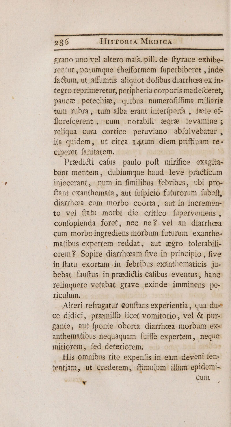 erano uno vel altero maís. pill. de ftyrace exhibe- rentur, potumque theiformem fuperbiberet , inde factum, ut affumtis aliquot dofibus diarrhcea ex in- tegro reprimeretur, peripheria corporis madeíceret, paucz petechie, quibus numerofiffima miliaria tum rubra, tum alba erant interíperfa , Iste ef- floreícerent , cum notabili segra levamine ; reliqua cura cortice peruviano abíolvebatur , it quidem, ut circa 14tum diem priftinam re- ciperet fanitatem. | | Pradicti cafus paulo poft mirifice exagita- bant mentem, dubiumque haud leve practicum injPcerant, num in fimilibus febribus, ubi pro- ftant exanthemata , aut fufpicio futurorum ífubeft, diarrhea cum morbo coorta, aut in incremen- to vel flatu morbi die critico fuperveniens , confopienda foret, nec ne? vel an diarrhoea cum morbo ingrediens morbum futurum exanthe- matibus expertem reddat, aut zgro tolerabili- orem ? Sopire diarrheeam five in principio , five in ftatu exortam .in febribus exanthematicis ju- bebat fauftus in praedictis cafibus eventus, hanc relinquere vetabat grave exinde imminens pe- riculum. | Alteri refragatur eonftans istinidido qua du- ce didici, praemiffo licet vomitorio, vel & pur- gante, aut fponte oborta diarrhea morbum ex-: anthematibus nequaquam fuiffe expertem, neque mitiorem, fed deteriorem. iE His omnibus rite expenfis in eam deveni fen- tentiam, ut crederem, ftmulum illum epidem:- Cum hf