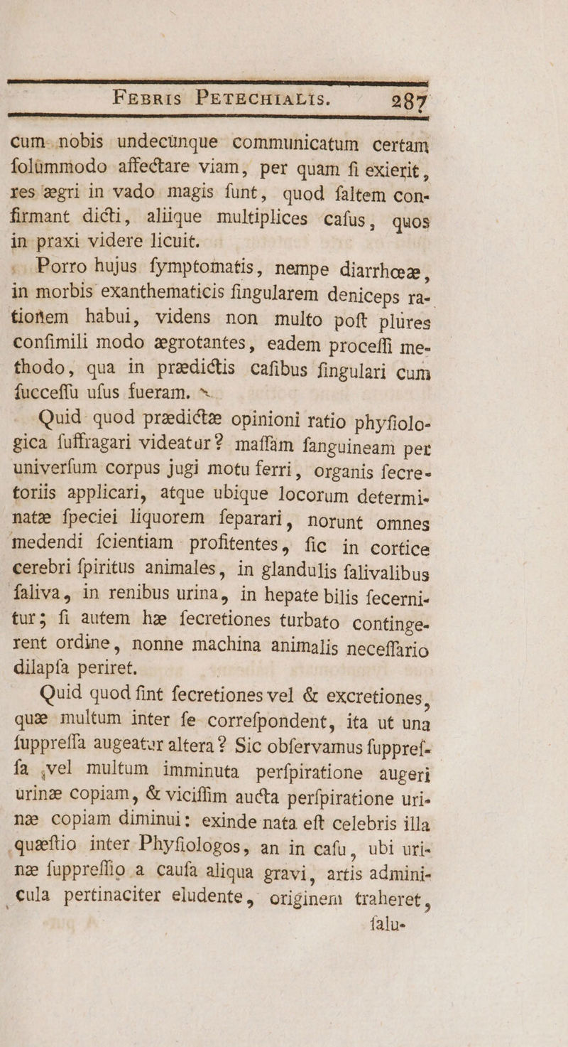 cum-.nobis undecünque communicatum certam folümmodo affectare viam, per quam fi exierit a res gri in vado magis funt, quod faltem con- firmant dicti, aliique multiplices cafus, quos in praxi videre licuit. 5 . Porro hujus fymptomatis, nempe diarrhez, in morbis exanthematicis fingularem deniceps ra-. tiotem habui, videns non multo poft plüres confimili modo zgrotantes, eadem proceffi me- fhodo, qua in predictis cafibus fingulari cum fucceffu ufus fueram. ^. Quid quod przdictze opinioni ratio phyfiolo- gica fuffragari videatur? maffàm fanguineam per univerfum corpus jugi motu ferri, organis fecre- toriis applicari, atque ubique locorum determi- nate fpeciei liquorem fÍeparari, norunt omnes medendi fcientiam | profitentes, fic in cortice cerebri fpiritus animales, in glandulis falivalibus faliva, in renibus urina, in hepate bilis fecerni- tur; fi autem hz fecretiones turbato continge- rent ordine, nonne machina animalis neceffario dilapía periret. | Quid quod fint fecretiones vel &amp; excretiones, quie multum inter fe correfpondent, ita ut una fuppreffa augeatur altera ? Sic obfervamus fuppref- - fa ,vel multum imminuta perfpiratione augeri urinze Copiam, &amp; viciflim aucta perfpiratione uri- ng» copiam diminui: exinde nata eft celebris illa quaftio inter Phyfiologos, an in cafu , ubi uri- nz fuppreffio a caufa aliqua gravi, artis admini- ,€ula pertinaciter eludente, originem traheret, falu-