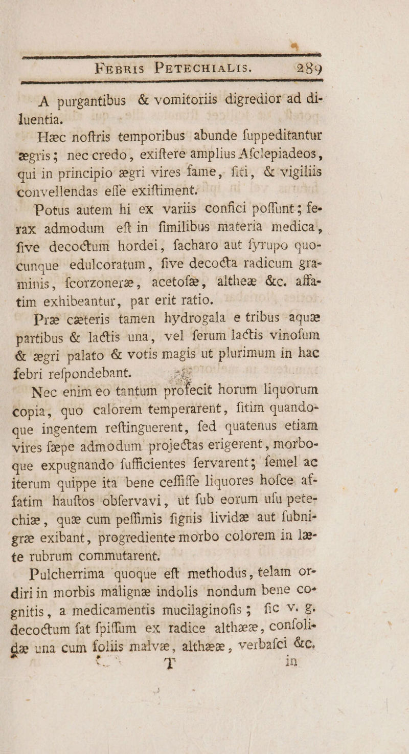 Fgsuis PETECHIALIS. 289 «A purgantibus &amp; vomitoriis digredior ad di- jüeéfitia; ^ iP | Hec noftris temporibus abunde fuppeditantur vegris; nec credo, exiftere amplius Afclepiadeos, qui in principio zgri vires fame, fiti, &amp; vigiliis convellendas effe exiftiment. ' Potus autem hi ex variis confici poffunt ; fe- rax admodum eftin fimilibus materia medica, five decoctum hordei, facharo aut fyrupo quo- cunque edulcoratum, five decocta radicum gra- minis, fcorzonerz, acetofg, althez &amp;c. alla-  tim exhibeantur, par erit ratio. Pre csteris tamen hydrogala e tribus aqua partibus &amp; lactis una, vel ferum lactis vinofum &amp; zgri palato &amp; votis magis ut plurimum in hac 3&amp;6 febri refpondebant. Es : Nec enim eo tantum profecit horum liquorum Copia, quo calorem temperarent, fitim quando- que ingentem reftinguerent, fed quatenus etiam vires fzepe admodum projectas erigerent, morbo- que expugnando fufficientes fervarent; femel ac iterum quippe ita bene ceffiffe liquores hofce at- fatim hauftos obfervavi, ut fub eorum ufu pete- Chiz, qua» cum peffimis fignis lividze aut fubni- gre exibant, progrediente morbo colorem in lae- te rubrum commutarent. Pulcherrima quoque eft methodus, telam or- diriin morbis maligna indolis nondum bene co* gnitis, a medicamentis mucilaginofis 5. fic V. 8 decoctum fat fpifum ex radice althzz, confoli« dee una cum foliis malvze, althzee, verbafci &amp;c, | Ve Y in