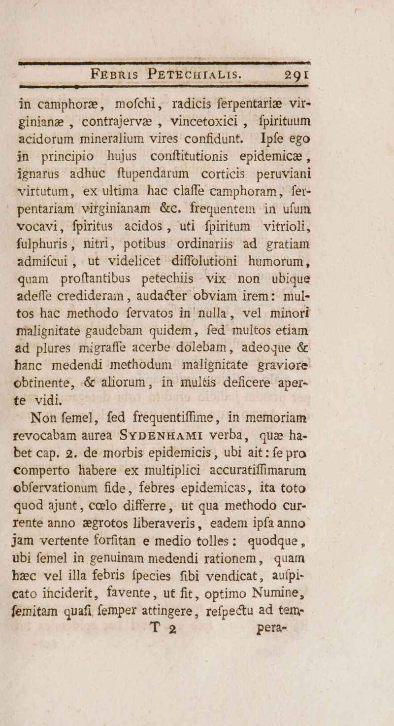 Bupumpatccmreupequ pest cepa qe remn aye cud CEC NOSE UE e era ID MEO RC OICNNLECCEUEGNUDNEMEMENEE — in camphore, mofchi, radicis ferpentarie vir- giniane , contrajerva , vincetoxici , fpirituum acidorum mineralium vires confidunt. Ipfe ego in principio hujus conftitutionis epidemica , ignarus adhuc ftupendarum corticis peruviani virtutum, ex ultima hac claffe camphoram, fer- pentariam virginianam &amp;c. frequentem in ufum vocavi, fpiritus acidos, uti fpiritum vitrioli, fulphuris, nitri, potibus ordinariis ad gratiam admifcui, ut videlicet diffolutioni humorum, quam proftantibus petechiis vix non ubique adeffe crediderain, audacter obviam irem: mul- tos hac methodo fervatos in' nulla, vel minori malignitate gaudebam quidem, fed multos etiam ad plures migraffe acerbe dolebam, adeoque &amp; hanc medendi methodum malignitate graviore obtinente, .&amp; aliorum, in iultis deficere aper- te vidi. Non femel, fed frequentiffime, in memoriam revocabam aurea SybENHAMiI verba, quz ha- bet cap. 2. de morbis epidemicis, ubi ait:fe pro comperto habere ex multiplici accuratiffimarum obfervationum fide, febres epidemicas, ita toto quod ajunt, ccelo differre, ut qua methodo cur- rente anno aegrotos liberaveris, eadem ipfa anno jam vertente forfitan e medio tolles: quodque, ubi femel in genuinam medendi rationem, quam hzc vel illa febris fpecies fibi vendicat, aufpi- cato ihciderit, favente, uf fit, optimo Numine, femitam quafi femper attingere, refpectu ad teme T 2 pera-