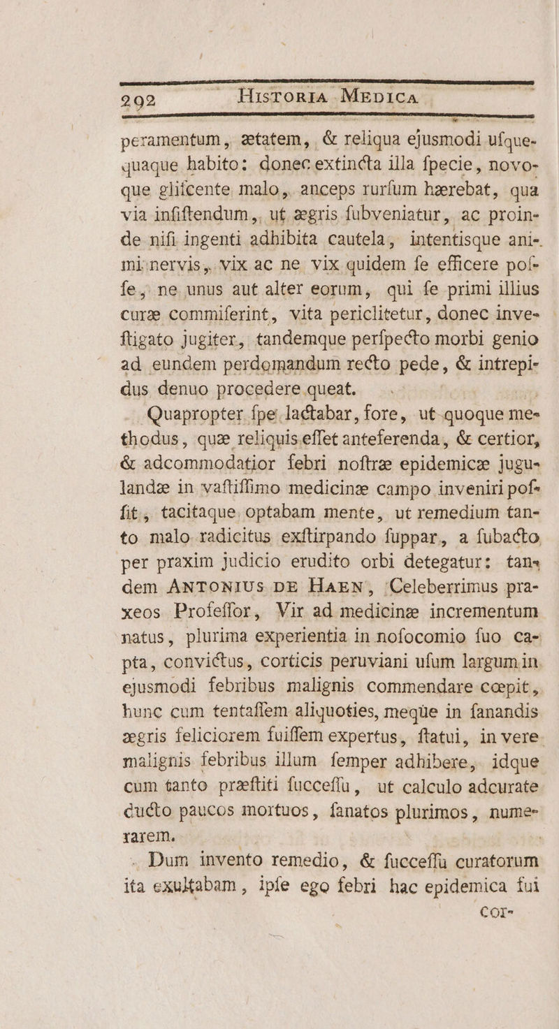 pcramentum , zetatem, | &amp; reliqua ejusmodi ufque- quaque habito: donec extincta illa Ípecie, novo- que ghícente malo, anceps rurfum haerebat, qua via infiftendum,. uf. aegris fubveniatur, ac proin- de nifi ingenti adhibita cautela; intentisque anis. mi:nervis, vix ac ne vix quidem fe efficere pof- íe, ne unus aut alter eorum, qui fe primi illius cur commiferint, vita periclitetur, donec inve- ftigato Jugiter, tandemque perfpecto morbi genio ad eundem perdomandum recto pede, &amp; igo dus denuo procedere queat. Quapropter fpe. lactabar, fore, ut-quoque me« thodus, quze reliquis effet anteferenda , &amp; certior, &amp; adcommodatior febri noftrae epidemicz jugu- landz in vaftifimo medicinz campo inveniri pof fit, tacitaque. optabam mente, ut remedium tan- to malo radicitus exftirpando fuppar, a fubacto per praxim Judicio erudito orbi detegatur: tan4 dem ANTONIUS DE HAEN, 'Celeberrimus pra- xeos Profeffor, Vir ad medicine incrementum natus, plurima experientia in nofocomio fuo ca- pta, convictus, corticis peruviani ufum largum in. ejusmodi febribus malignis commendare coepit , hunc cum tentaffem aliquoties, meqüe in fanandis zegris feliciorem fuiffem expertus, flatui, in vere. malignis febribus illum. femper adhibere, idque cum tanto praeftiti fucceffü, ut calculo adcurate Cucto paucos mortuos , uade plurimos, numee- rarem. | . Dum invento remedio, &amp; fucceffu curatorum ita cxultabam, ipfe ego febri hac epidemica fui COI-