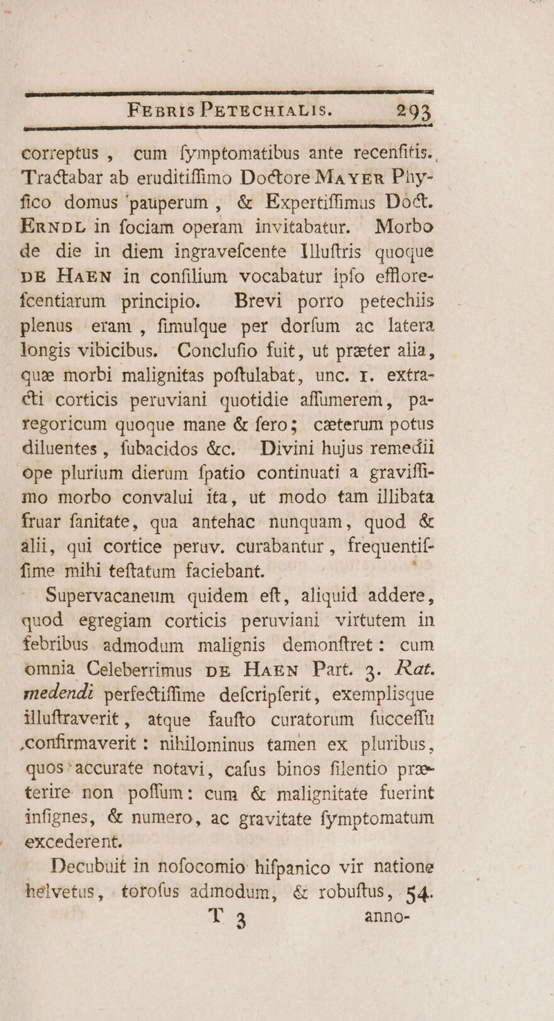 mn———'——— FEgnis PETECHIALIS. 293 PNRIRRURInliaacianiei solio pni RT THE Ue 84 correptus , cum [ymptomatibus ante recenfitis.. 'Tractabar ab eruditiffíino Doctore Ma ven Phy- fico domus pauperum , & Expertifimus Do&. EnNDL in fociam operam invitabatur. Morbo de die in diem ingraveícente llluftris quoque DE HAEN in confilium vocabatur ipfo efflore- Ícentiarum principio. ^ Brevi porro petechiis plenus eram , fimulque per dorfum ac latera longis vibicibus. Conclufio fuit, ut przeter alia, qu» morbi malignitas poftulabat, unc. I. extra- cti corticis peruviani quotidie affumerem, pa- regoricum quoque mane & fero; caeterum potus diluentes, fubacidos &c. Divini hujus remedii ope plurium dierum fpatio continuati a graviffi- mo morbo convalui ita, ut modo fam illibata fruar fanitate, qua antehac nunquam, quod & 3lii, qui cortice peruv. curabantur, frequentif- fime mihi teftatum faciebant. ; Supervacaneum quidem eft, aliquid addere, quod egregiam corticis peruviani virtutem in febribus. admodum malignis demonftret: cum omnia Celeberrimus pg HagN Part. 3. Aat. medendi períectiffime defcripferit, exemplisque iluftraverit, atque faufto curatorum fucceffu confirmaverit : nihilominus tamen ex pluribus, quos'accurate notavi, cafus binos filentio prae terire non poffum: cum & malignitate fuerint infignes, & numero, ac in fag fymptomatum excederent. Decubuit in nofocomio hifpanico vir natione helvetus, .torofus admodum, & robuftus, . 54. 4X anno-