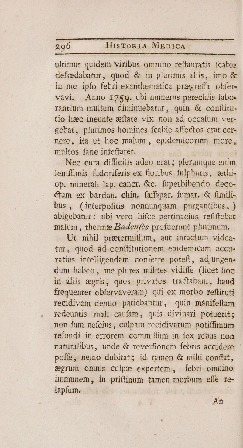 ultimus quidem viribus omnino reftauratis ícabie defcedabatur, quod &amp; in plurimis aliis, imo &amp; in me ipfo febri exanthematica prxgreflà obfer- vàvi. Anno 1759. ubi numerus petechiis labo- rantium multum diminuebatur, quin &amp; conftitu- tio hzec ineunte zeflate vix non ad occafum ver- gebat, plurimos homines fcabie affectos erat cer- nere, ita ut hoc maium , epidemicorum more, multos fane infeftaret. | | Nec cura difficilis adeo erat; plerumque enim leniffimis fudoriferis ex floribus fulphuris, zethi- Op. mineral. lap. cancr. &amp;c. fuperbibendo deco- Cum ex bardan. chin. faffapar. fumar. &amp; fimili- bus, (interpofitis nonnunquam purgantibus, ) abigebatur: ubi vero hiíce pertinacius refiftebat malum , thermze Badenfes profuerunt plurimum. Ut nihil praetermiffum, aut intactum videa- tur, quod àd conftitutionem epidemicam accu- ratius intelligendam conferre poteft, adjungen- dum habeo, me plures milites vidiffe (licet hoc . in aliis seris, quos privatos tractabam, haud frequenter obfervaveram) qui ex morbo reftituti recidivam denuo patiebantur, quin mánifeftam redeuntis mali caufam, quis divinari potuerit; .non fum nefcius, culpam recidivarum potiffimum refundi in errorem commiflum in fex rebus non naturalibus, unde &amp; reverfionem febris accidere - pofle, nemo dubitat; id tamen &amp; mihi conftat, egrum omnis culpe expertem, febri omnino immunem, in priftinum tamen morbum efle re- lapfum, | An