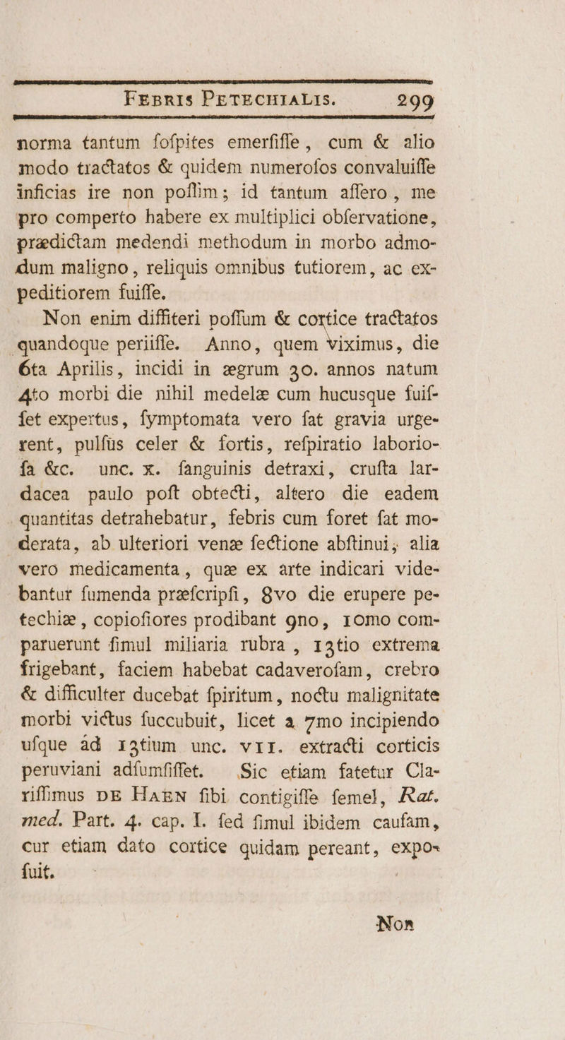 norma tantum fofpites emerfifle, cum &amp; alio modo tractatos &amp; quidem numerofos convaluiffe inficdias ire non poílim; id tantum affero, me pro comperto habere ex multiplici obfervatione, praedictam medendi methodum in morbo admo- dum maligno, reliquis omnibus tutiorem, ac ex- peditiorem fuiffe. Non enim diffiteri poffum &amp; cortice tractatos quandoque periiffe. Anno, che esi die 6ta Aprilis, incidi in segrum 30. annos natum 4to morbi die nihil medela cum hucusque fuif- fet expertus, fymptomata vero fat gravia urge- rent, pulfüs celer &amp; fortis, refpiratio laborio- ía &amp;c. unc. x. fanguinis detraxi, crufta lar- dacea paulo poft obtecti, altero die eadem quantitas detrahebatur, febris cum foret fat mo- derata, ab ulteriori venz fectione abftinui, alia vero medicamenta, qua ex arte indicari vide- bantur fumenda pracripfi, 8vo die erupere pe- techiz , copiofiores prodibant gno, 1o0mo com- paruerunt fimul miliaria rubra , 13tio extrema frigebant, faciem habebat cadaverofam, crebro &amp; difficulter ducebat fpiritum , noctu malignitate morbi victus fuccubuit, licet a 7mo incipiendo ufque àd x3tium unc. vir. extracti corticis peruviani adíumfiffet. ^ Sic etiam fatetur Cla- ríhmus DE Ha£w fibi contigiffe femel, Aar. red. Part. 4. cap. Y. fed fimul ibidem caufam, cur etiam dato cortice quidam pereant, eXpo- But c Nona