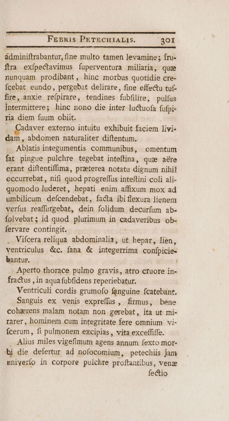 ádminiftrabantur, fine multo tamen levamine; fru- ftra exípectavimus Ííuperventura miliaria, quee nunquam prodibant, hinc morbus quotidie cre- Ícebat eundo, pergebat delirare, fine effectu tuf- fire, anxie refpirare, tendines fubfilire, pulfus intermittere ; hinc nono die inter nisi fufpi- ria diem fuum obiit. . Cadaver externo intuitu exhibuit bien livi- don. abdomen naturaliter diftentum. .. Ablatis integumentis communibus, | omentum fat pingue pulchre tegebat inteftina, quse are erant diftentiffima, praeterea notatu dignum nihi] occurrebat, nifi quod progreffus inteftini coli ali- quomodo ludexet, hepati enim affixum mox ad umbilicum eite Aa facta ibi flexura lienem verfus. reaffurgebat, dein folidum | decurfum ab- folvebat ; id quod plurimum in cadaveribus ob- fervare contingit. . Vifcera reliqua. abdominalia, ut hepar, lien, ventriculus &amp;c. fana &amp; imtepebia conpicie- bantur. : | Aperto thorace pulmo gravis, atro ctuore in- fractus , in aqua fübfidens reperiebatur. Ventriculi cordis grumofo fanguine fcatebant. Sanguis ex venis expreffus, firmus, bene cohaxens malam notam non gerebat, ita ut mi- rarer, hominem cum integritate fere omnium vi- ícerum, fi pulmonem excipias, vita exceffiffe. Alius miles vigefimum agens annum fexto mor- bi die defertur ad nofocomium, petechiis jam mniverfo in Corpore pulchre proftantibus, venae fectio