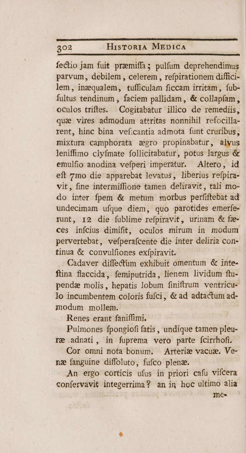 fectio jam fuit preemiffa; pulfum deprehendimus parvum, debilem , celerem , refpirationem diffici- lem, inzequalem, sitim ficcam irritam, íub- fultus tendinum , faciem pallidam, &amp; collapfam, oculos trifles. ^ Cogitabatur illico de remediis, qua vires admodum attritas nonnihil refocilla- rent, hinc bina veficantia admota funt cruribus, mixtura camphorata sero propinabatur, alvus leniffimo clyfmate follicitabatur, potus largus &amp; emulfio anodina vefperi imperatur. Altero, id eft 7mo die apparebat levatus, liberius refpira- vit, fine intermiffione tamen deliravit, tali mo- do inter fpem &amp; metum morbus perfiftebat ad undecimam ufque diem, quo parotides emerfe- runt, 12 die fublime refpiravit, urinam &amp; fz- ces inícius dimifit, oculos mirum in modum pervertebat, vefperafcente die inter deliria con- tinua &amp; convulfiones exfpiravit. Cadaver diffectum exhibuit omentum &amp; inte- ftina flaccida, femiputrida, lienem lividum ftu- pendz molis, hepatis lobum finiltrum ventricu- lo incünibeftiéin coloris fufci, &amp; ad adtactum ad- modum mollem. Renes erant faniffimi. Pulmones fpongiofi fatis, undique tamen pleu- re adnati, in fuprema vero parte ícirrhofi. Cor omni nota bonum. Arteria vacua. Ve- nz fanguine diffoluto, fufco plena. An ergo corticis ufus in priori cafu vifcera confervavit integerrima? an in hoc ultimo alia | mee