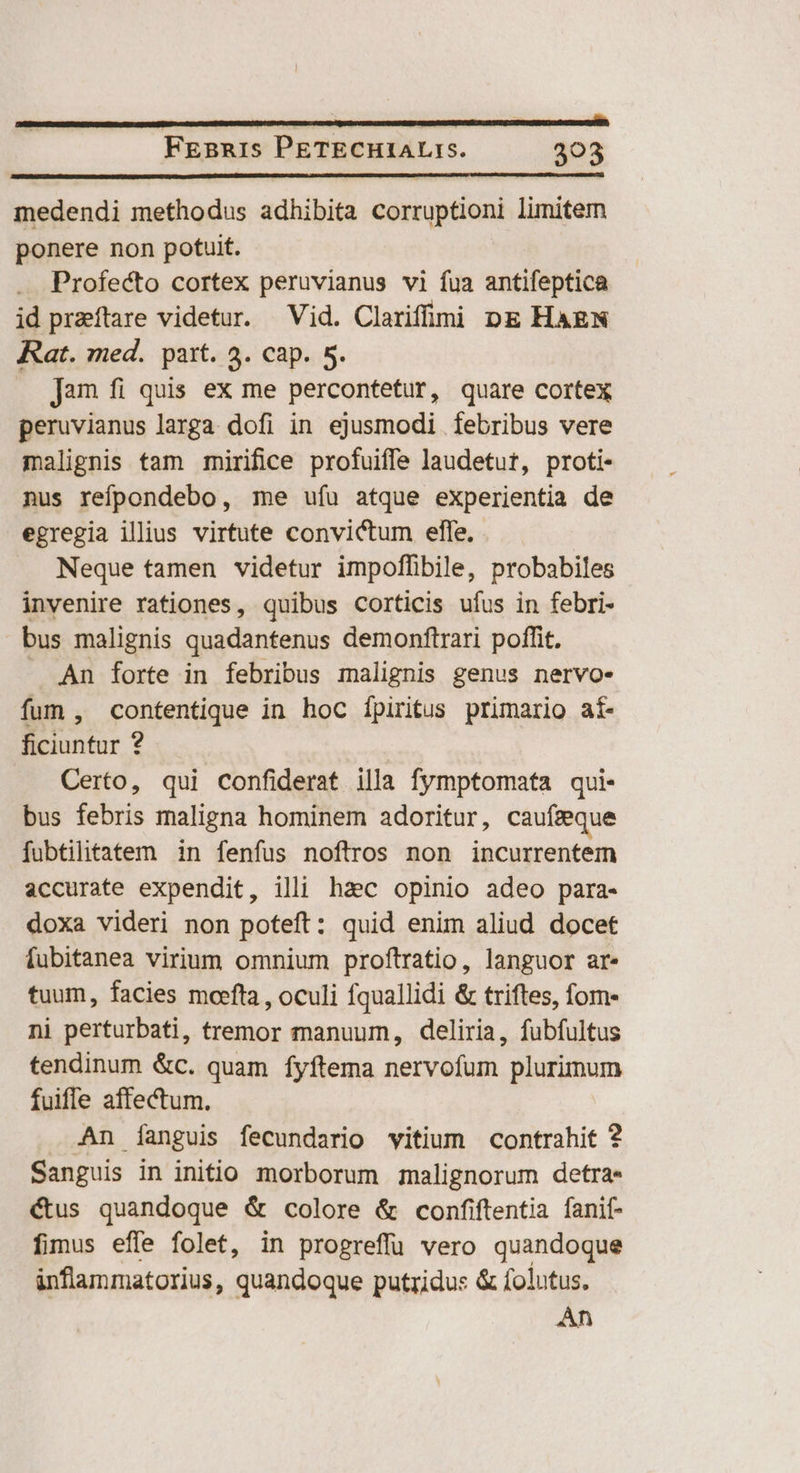 medendi methodus adhibita corruptioni limitem ponere non potuit. Profecto cortex peruvianus vi fua antifeptica id praeftare videtur. Vid. Clarifulmi pg HAEN Rat. med. paxt. 3. cap. 5. . Jam fi quis ex me percontetur, quare cortex peruvianus larga dofi in ejusmodi íebribus vere malignis tam mirifice profuiffe laudetut, proti- nus refpondebo, me ufu atque experientia de egregia illius virtute convictum elfe. Neque tamen videtur impoffibile, probabiles invenire rationes, quibus corticis ufus in febri- bus malignis quadantenus demonftrari poffit. An forte in febribus malignis genus nervoe fum , contentique in hoc ípiritus primario aí- ficiuntur ? Certo, qui confiderat illa fymptomata qui- bus febris maligna hominem adoritur, caufieque fubtilitatem in fenfus noftros non incurrentem accurate expendit, illi haec opinio adeo para- doxa videri non poteft: quid enim aliud docet fubitanea virium omnium proftratio, languor ar. tuum, facies moefta , oculi fquallidi & triftes, fom- ni perturbati, tremor manuum, deliria, fubfultus tendinum &c. quam fyftema bl rug plurimum fuiffe affectum. An Ííanguis fecundario vitium contrahit ? Sanguis in initio morborum malignorum detra- €&tus quandoque & colore & confiftentia fanif- fimus efe folet, in progreffü vero quandoque inflammatorius, quandoque putridus & folutus. An