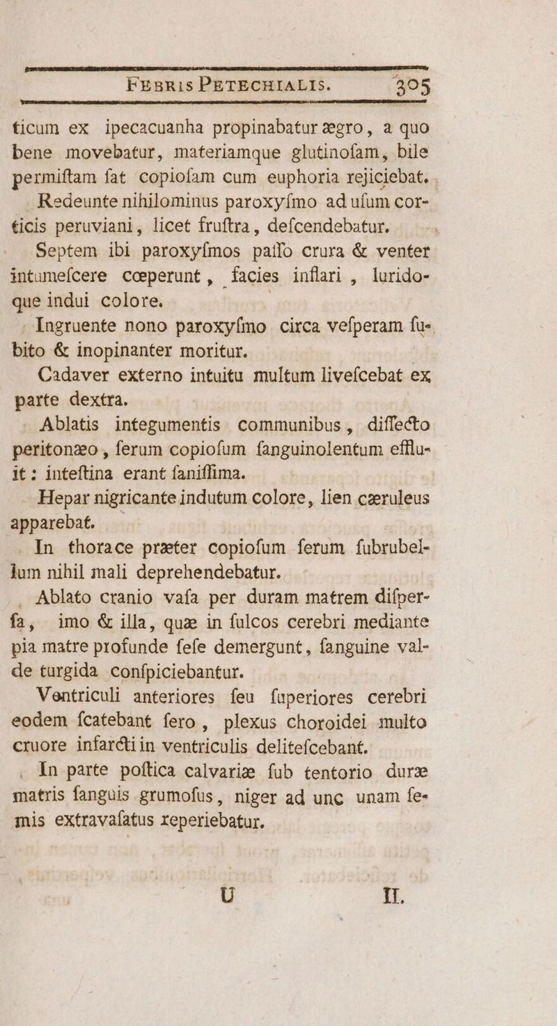ficum ex ipecacuanha propinabatur aegro, a quo bene movebatur, materiamque glutinofam, bile permiftam fat copioíam cum euphoria rejiciebat. . Redeunte nihilominus paroxyímo ad ufum cor- ficis peruviani, licet fruftra, defcendebatur. Septem ibi paroxyfmos paífo crura & venter intumefcere coeperunt, (acies inflari , lurido- que indui colore. i Ingruente nono paroxyímo circa vefperam fu- bito & inopinanter moritur. ! Cadaver externo intuitu multum liveícebat ex parte dextra. . Ablatis integumentis communibus, diffecto peritonzo , ferum copiofum fanguinolentum efllu- it: inteftina erant faniffima. Hepar nigricante indutum colore, lien caeruleus apparebaf. | .. In thorace prater copiofum ferum fubrubel- jum nihil mali deprehendebatur. . Ablato cranio vafa per duram matrem diíper- fa, imo & illa, qua in fulcos cerebri mediante pia matre profunde fefe demergunt, fanguine val- de turgida confpiciebantur. Ventriculi anteriores feu f(uperiores cerebri eodem ícatebant fero , plexus choroidei multo cruore infarctiin ventriculis delitefcebant. in parte poftica calvarize fub tentorio durz matris fanguis grumofus, niger ad unc unam fe- iis extravafatus reperiebatur. U | E