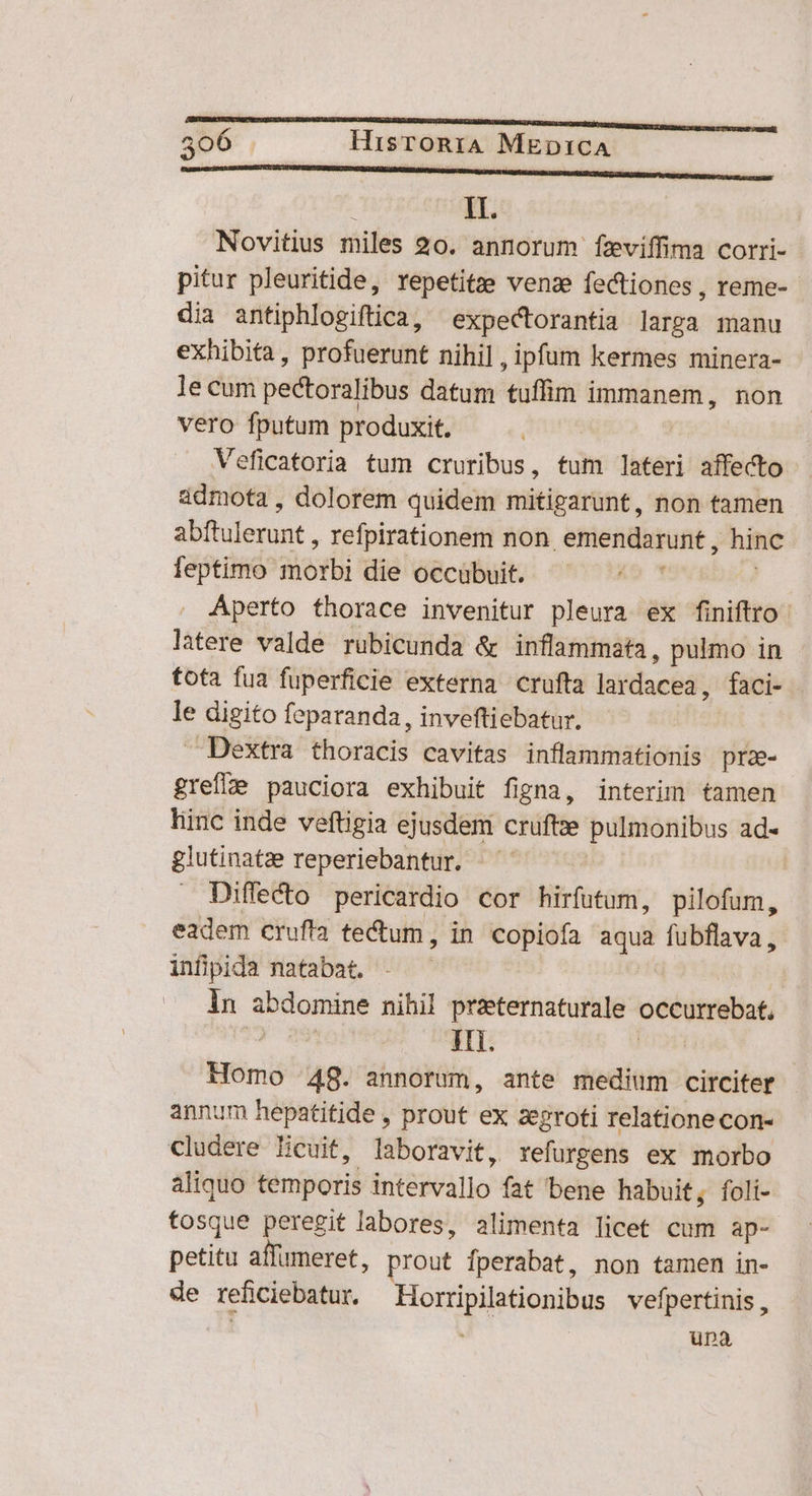 mE C : II. Novitius miles 20. annorum fzviffima corri- pitur pleuritide, repetitze venze fectiones , reme- dia antiphlogiftica, expectorantia larga manu exhibita , profuerunt nihil , ipfum kermes minera- le cum pectoralibus datum tuffim immanem, non vero fputum produxit. Veficatoria tum cruribus, tum lateri affecto admota , dolorem quidem mitigarunt, non tamen abftulerunt , refpirationem non. emendarunt , hinc feptimo morbi die occübuit. ! Aperto thorace invenitur pleura ex finiftro latere valde rubicunda & inflammata, pulmo in tota fua fuperficie externa crufta lardacea, faci- le digito feparanda, inveftiebatur. Dextra thoracis cavitas inflammationis pra- greflzje pauciora exhibuit figna, interim tamen hinc inde veftigia ejusdem cruftze pulmonibus ad- glutinatze reperiebantur. | Diffecto pericardio cor hirfutum, pilofum, eadem crufia te&um, in copiofa aqua fubflava, infipida natabat. | ln abdomine nihil przeternaturale occurrebat, bs iH. ! Homo 48. annorum, ante medium circiter annum hepatitide , prout ex zegroti relatione con- Cludere Ecuit, laboravit, xefurgens ex morbo aliquo temporis intervallo fat bene habuit, foli- fosque peregit labores, alimenta licet cum ap- petitu affumeret, prout fperabat, non tamen in- de reficiebatur. Horripilationibus vefpertinis , ' üpa