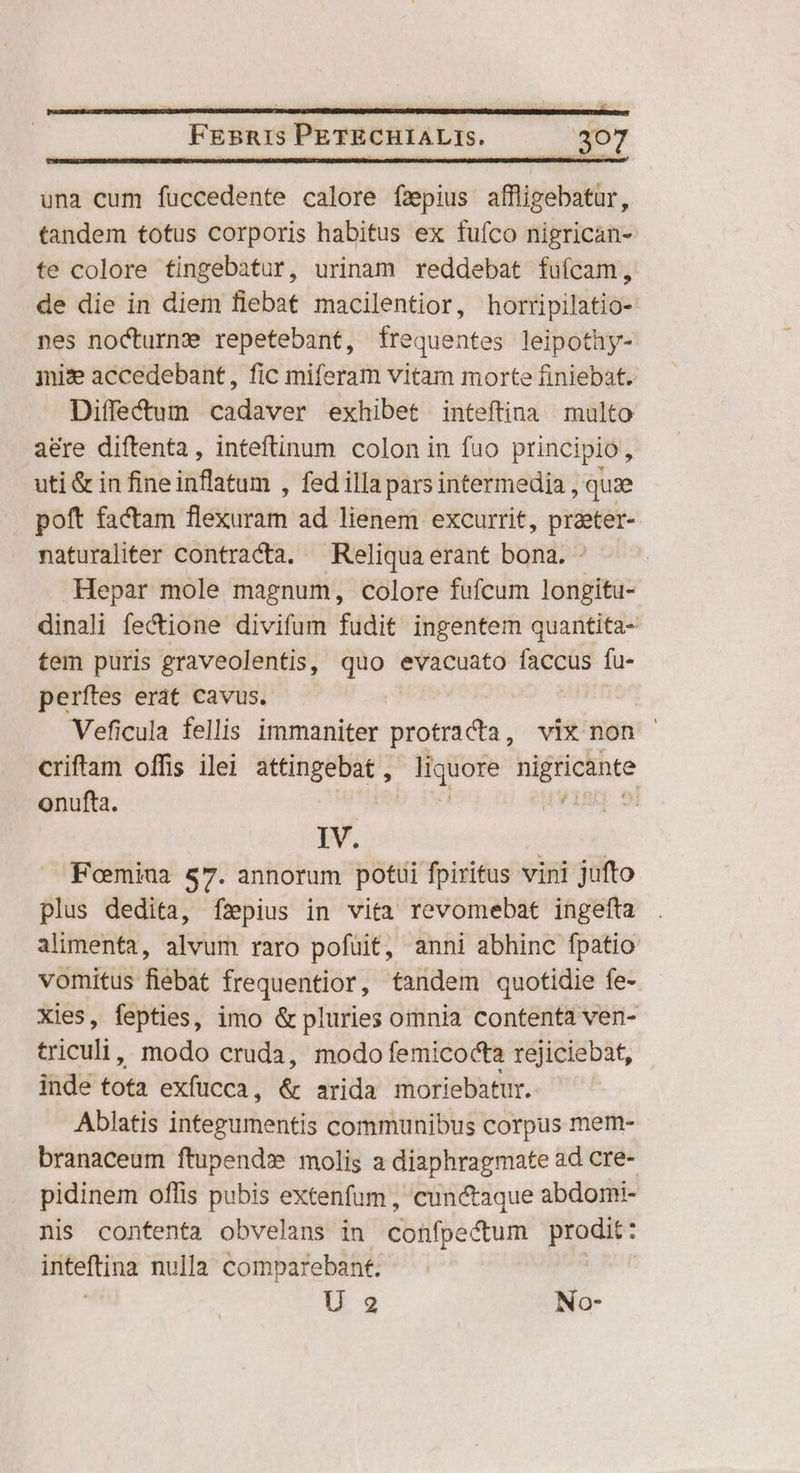 una cum fuccedente calore fzpius affligebatur, tandem totus corporis habitus ex fuíco nigrican- te colore tingebatur, urinam reddebat fuícam, de die in diem flebat macilentior, hortipilatio- nes noCturn: repetebant, frequentes leipothy- jni:e accedebant, fic miferam vitam morte finiebat. Diffe&um cadaver exhibet inteftina multo a&re diftenta, inteftinum colon in fuo principio, uti & in fine inflatum , fed illa pars intermedia , quze | poft factam fléjiriim ad lienem excurrit, praeter- naturaliter contracta. Reliqua erant bona. Hepar mole magnum, colore fufcum longitu- dinali fectione divifum fudit ingentem quantita- tem puris graveolentis, quo evacuato faccus fu- perítes erat cavus. | Veficula fellis immaniter protracta, vix non criftam offis ilei attingebat , liquore nigricante onufta. á IYIBM 9 IV. | Foemiua $7. annorum potui fpiritus vini jufto plus dedita, fzpius in vita revomebat ingefta alimenta, alvum raro pofuit, anni abhinc fpatio vomitus fiebat frequentior, tandem quotidie fe- Xies, fepties, imo & pluries omnia contenta ven- bricali. modo cruda, modo femicocta reJiciebat, inde tota exfucca , ü arida moriebatur. Ablatis iferdmeneté communibus corpus mem- branaceum ftupendz molis a diaphragmate ad cre- pidinem offis pubis extenfum , cunctaque abdomi- nis contenta obvelans in cohfpedtum prodit : iteftina nulla comparebant. U 2 No-