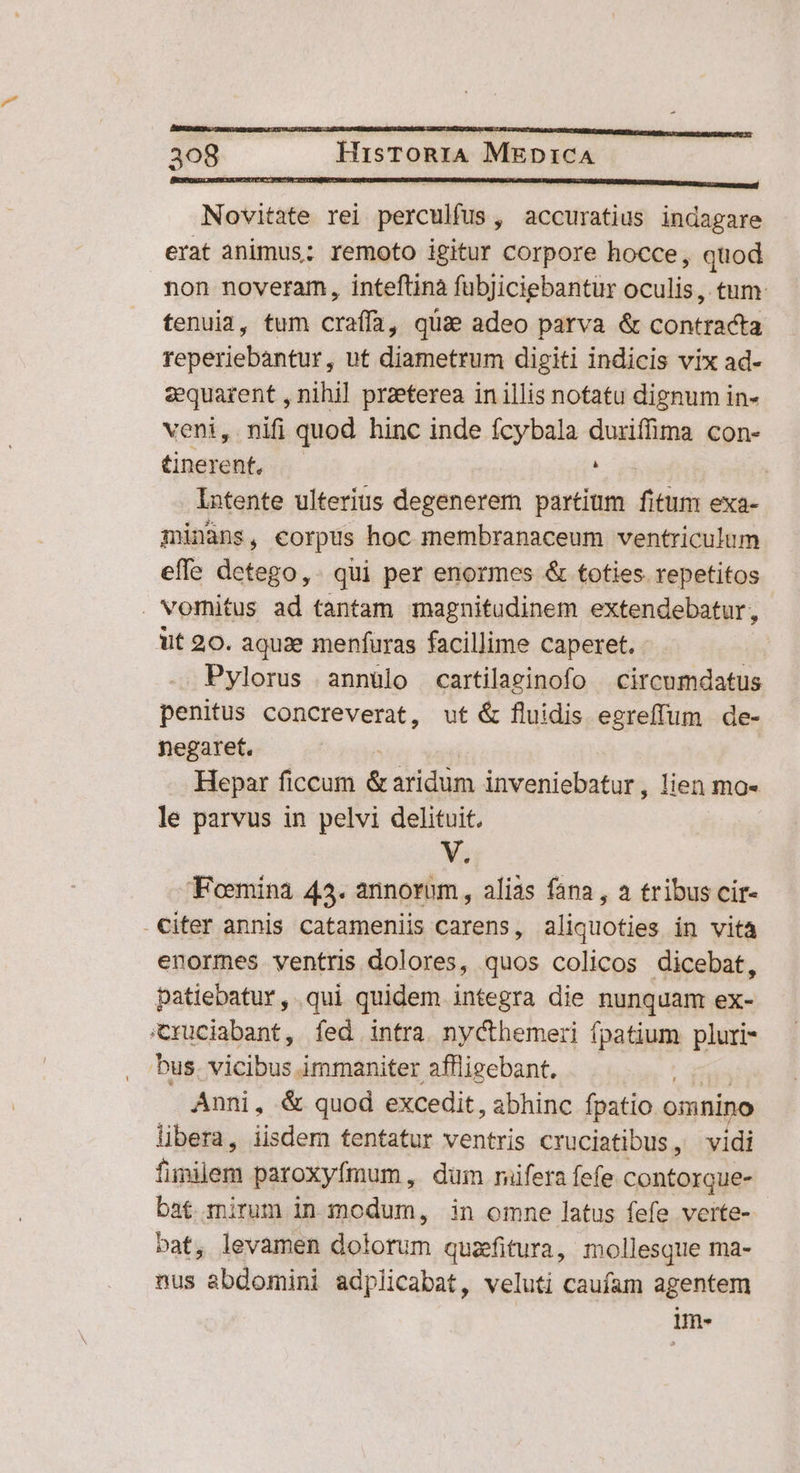 BESBCIGU RUSECEICIEICTETRCT INEST ÓN CT TCINQIUSMI CER CURITEDUCUERRUNUB DADA UAR PR QUIBR FEDERE TURF EORNM ZERURCDEEUE EAE I 2 qt Novitate rei perculfus, accuratius indagare erat animus: remoto igitur corpore hocce, quod non noveram, inteftinà fubjiciebantür oculis, tum tenuia, tum craffá; quae adeo parva & contracta reperiebantur, ut diametrum digiti indicis vix ad- sequarent , nihil przeterea in illis notatu dignum in- veni, nifi quod hinc inde fcybala duriffima con- Gnerent, i : Intente ulterius degenerem partium fitum exa- minàns, corpus hoc membranaceum ventriculum effe detego,. qui per enormes & toties repetitos . vomitus ad tantam magnitudinem extendebatur, ut 20. aquae menfuras facillime caperet. Pylorus annülo cartilaginofo circumdatus penitus concreverat, ut & fluidis egreffum de- negaret. Hepar ficcum idc avidum inveniebatur, lien mo- le parvus in pelvi delituit. Vs Foemina 43. annorum , alias fana , a tribus cir- citer annis catameniis carens, aliquoties in vita enormes ventris dolores, quos colicos dicebat, patiebatur, qui quidem integra die nunquam ex- cxuciabant, fed intra nycthemeri fpatium pluri- bus. vicibus immaniter affligebant. Anni, & quod excedit, abhinc fpatio. omnino libera, iisdem tentatur ventris cruciatibus, vidi finilem paroxyfmum, dum riifera fefe contorque- bat mirum in modum, in omne latus fefe verte- bat, levamen Boiorum queitura, mollesque ma- nus abdomini adplicabat, veluti caufam agentem im-