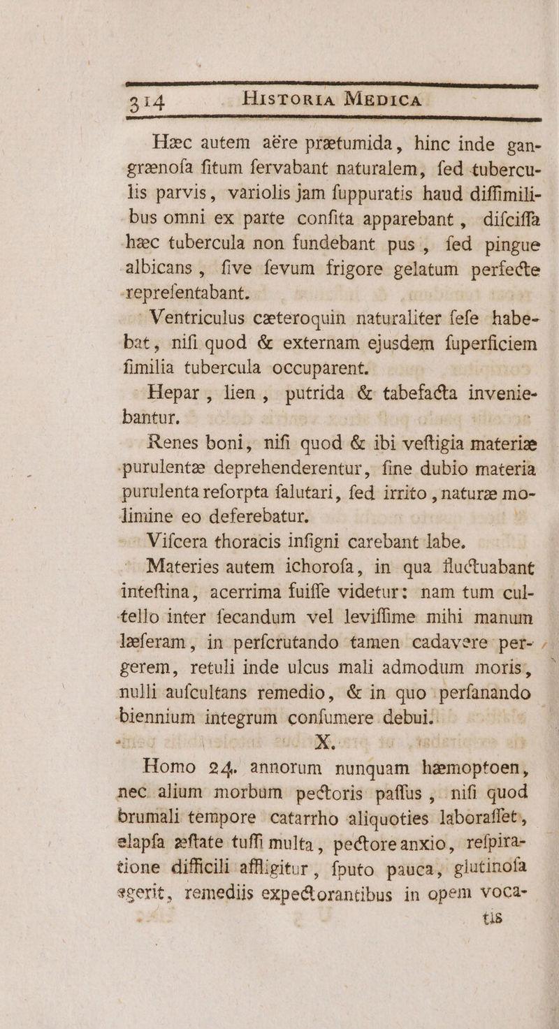 Hc autem aere iibiride hinc inde gan- graenofa fitum fervabant naturalem, fed tubercu- lis parvis, variolis Jam fuppuratis haud diffimili- bus omni ex parte confita apparebant, diíciffa haec tubercula non fundebant pus , fed pingue albicans , five fevum frigore gelatum perfecte -Xeprefentabant. - Ventriculus czeteroquin riaturaliter fefe habe- bat, nifi quod & externam ejusdem fuperficiem óoiiilia tubercula occuparent. Hepar, lien, putrida & tabefacta invenie- bantur. | | : Renes boni, nifi quod & ibi veftigia materize purulentze deprehenderentur, fine dubio materia purulenta reforpta falutari, fed irrito , naturze mo- limine eo deferebatur. : Viícera thoracis infigni carebant labe. Materies autem ichorofa, in qua iluctuabant inteftina, acerrima fuiffe videtur: nam tum cul- tello inter fecandum vel leviffime mihi manum leferam, in perfcrutando tamen cadavere per- gerem, retuli inde ulcus mali admodum moris, nulli aufcultans remedio, & in quo perfanando biennium integrum confumere debui. | Homo 24. annorum nunquam hdémoptoen, nec alium morbum pectoris paffus ,. nifi quod brumali tempore catarrho aliquoties laboraffet, tione difficili affligitur, fouto pauca, 'glutinofa scerit, remediis expe&orantibus in opem voca- ti8 €