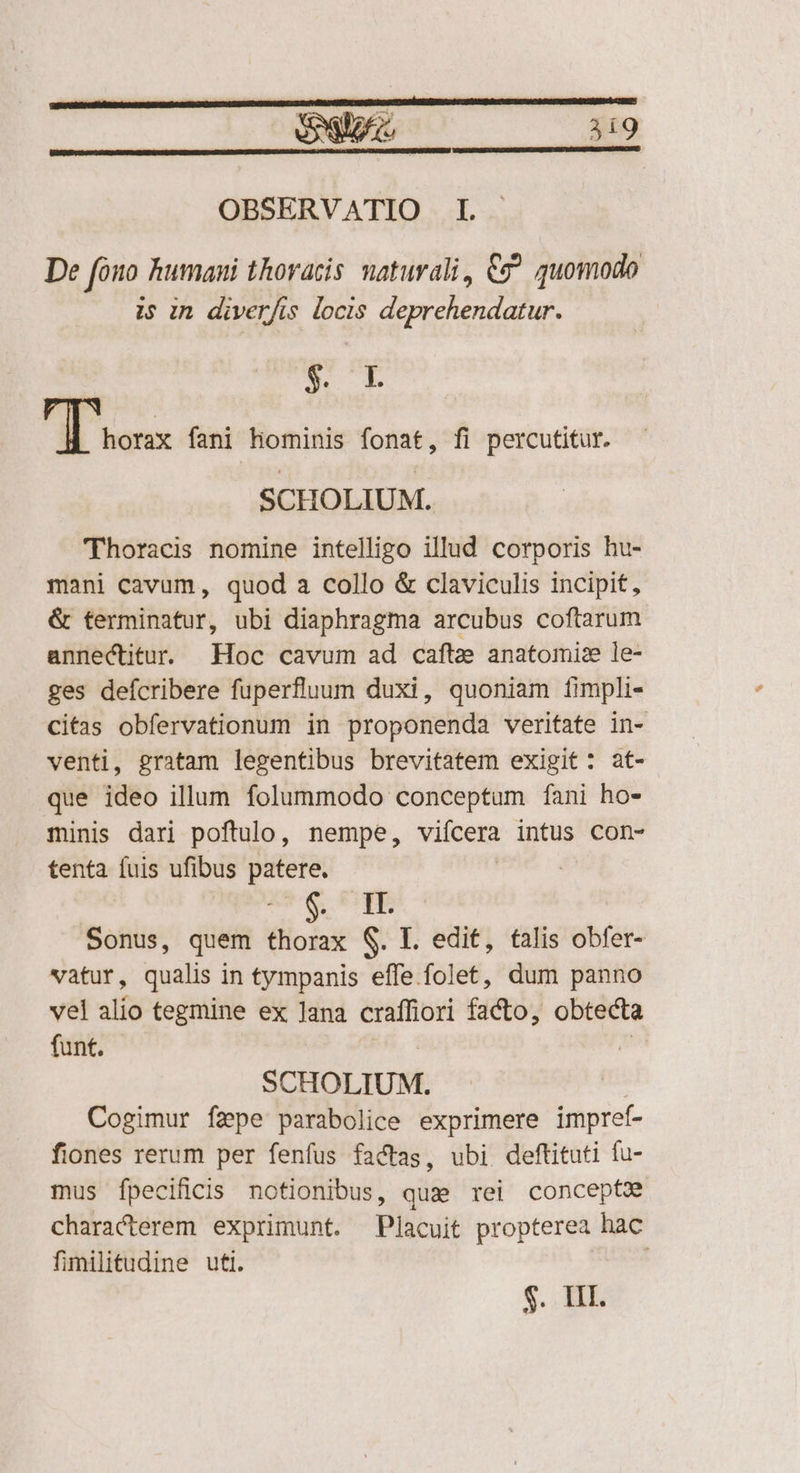 OBSERVATIO I. De foo humani thoracis. naturali, Cg^ quomodo is in diverfis locis deprehendatur. EE [D horax fani Hominis fonat, fi percutitur. SCHOLIUM. 'Thoracis nomine intelligo illud corporis hu- mani cavum, quod a collo & claviculis incipit, & terminatur, ubi diaphragma arcubus coftarum annectitu. Hoc cavum ad caftz anatomise le- ges deícribere fuperfluum duxi, quoniam fimpli- Citas obfervationum in proponenda veritate in- venti, gratam legentibus brevitatem exigit: at- que ideo illum folummodo conceptum fani ho- minis dari poftulo, nempe, vifcera intus con- tenta fuis ufibus patere. | L^ EB Sonus, quem thorax S. L. edit, falis obfer- vatur, qualis in tympanis effe folet, dum panno vel alio tegmine ex Jana craffiori facto, obtecta funt. | SCHOLIUM. Cogimur fzpe parabolice exprimere impref- fiones rerum per fenfus factas, ubi deftituti fu- mus fpecificis notionibus, que rei concept characterem exprimunt. Placuit propterea hac fimilitudine utl. $.. HI.