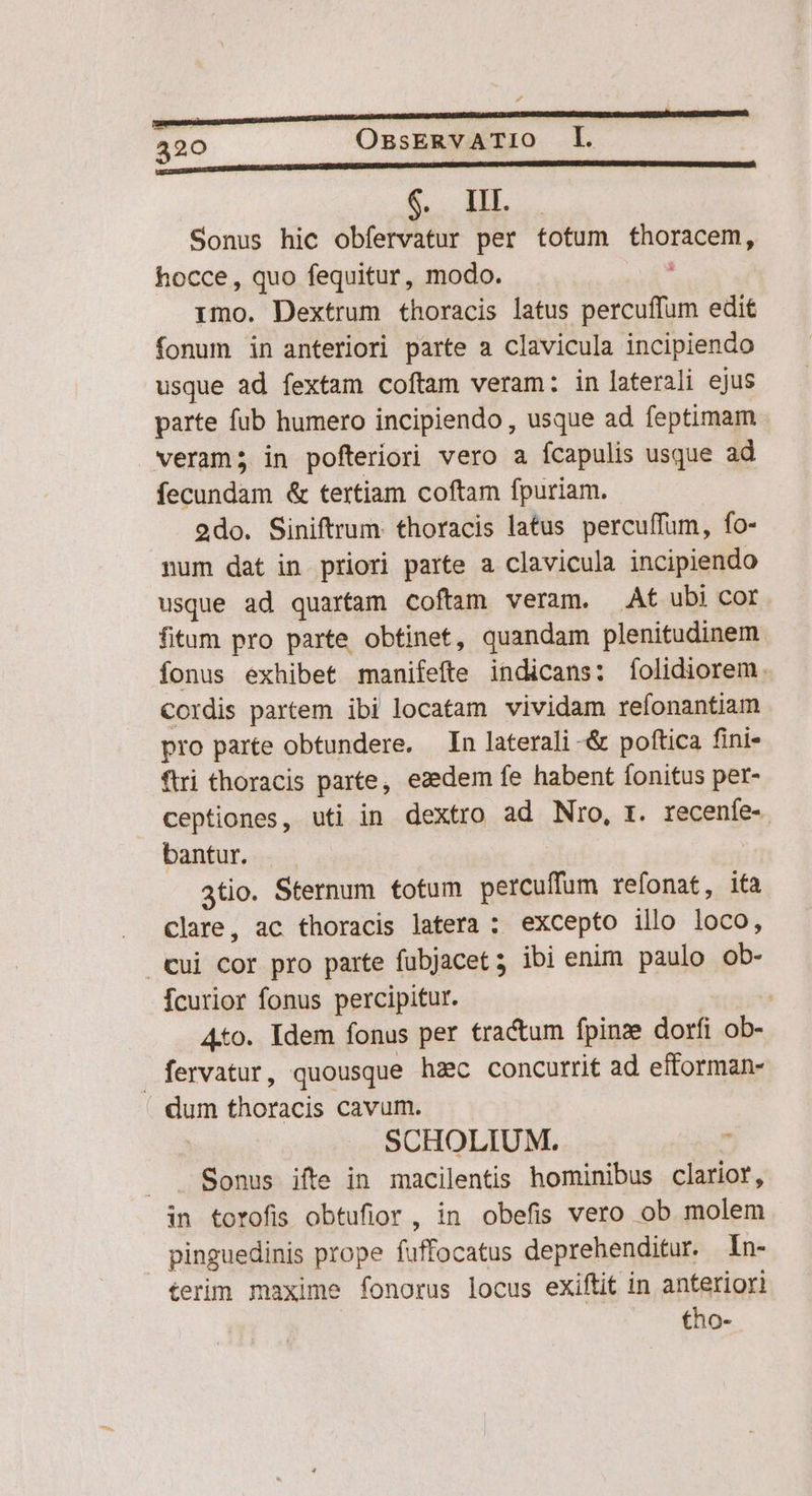Sonus hic obfervatur per totum Pope. hocce, quo fequitur, modo. imo. Dextrum thoracis latus itis edit fonum in anteriori parte a clavicula incipiendo usque ad fextam coftam veram: in laterali ejus parte fub humero incipiendo , usque ad feptimam veram; in pofteriori vero a fcapulis usque ad fecundam & tertiam coftam fpuriam. 2do. Siniftrum. thoracis latus percuffum, fo- num dat in priori parte a clavicula incipiendo usque ad quartam coftam veram. At ubi cor fitum pro parte obtinet, quandam plenitudinem fonus exhibet manifefte indicans: folidiorem. Cordis partem ibi locatam vividam refonantiam pro parte obtundere. — In laterali -& poftica fini- ftri thoracis parte, eaedem fe habent fonitus per- ceptiones, uti in dextro ad Nro, t. recenfe- bantur. atio. Sternum totum percuffum refonat, ita Clare, ac thoracis latera ; excepto illo loco, Cui cor pro parte fubjacet; ibi enim paulo ob- Ícurior fonus percipitur. 4to. Idem fonus per tractum fpinze dorfi ob- fervatur, quousque hzc concurrit ad efforman- dum thoracis cavum. SCHOLIUM. Sonus ifte in macilentis hominibus clarior, in torofis obtufior, in obefis vero ob molem pinguedinis prope (uffocatus deprehenditur. In- terim maxime fonorus locus exiftit in anteriori tho-