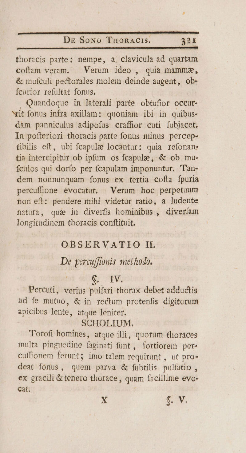 thoracis parte: nempe, a. clavicula ad quartam coftam veram. | Verum ideo , quia mamma, &amp; mufculi pectorales molem deinde augent, ob- Ícurior refultat fonus. Quandoque in laterali parte obtufior occur- vit fonus infra axillam: quoniam ibi in quibus- dam panniculus adipofus craffior cuti fubjacet. In pofteriori thoracis parte fonus minus percep- tibilis eft, ubi fcapulae locantur: quia refonan: tia intercipitur ob ipfum os fcapulze, &amp; ob mu- fculos qui dorfo per fcapulam imponuntur. Tan- dem nonnunquam íonus ex tertia cofta fpuria percufhone evocatur | Verum hoc perpetuum non eft: pendere mihi videtur ratio, a ludente natura, qus in diverfis hominibus , diveríam longitudinem thoracis conftituit. OBSERVATIO IL De percu/fonis methodo. $. IV. Percuti, verius pulfati thorax debet adductis ad fe mutuo, &amp; in rectum protenfis digitorum apicibus lente, atque leniter. : SCHOLIUM, Torofi homines, atque illi, quorum thoraces multa pinguedine faginati funt , fortiorem per- cuffionem ferunt; imo talem requirunt , ut pro- deat fonus, quem parva &amp; fubtilis pulfatio , ex gracili &amp; tenero thorace , quam facillime evo- cat.