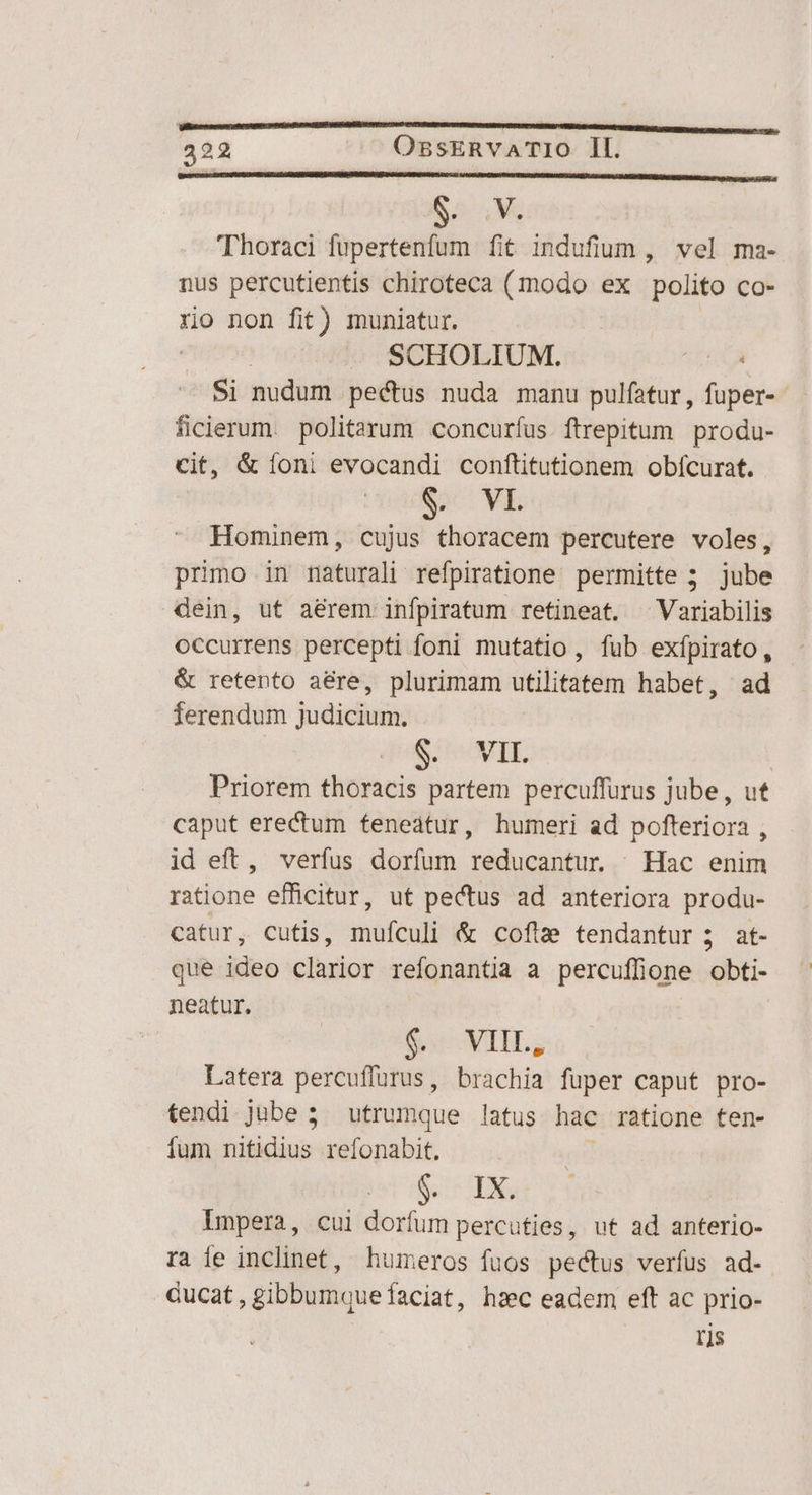 e 4M 'TThoraci fupertenfum fit indufium , vel ma- nus percutientis chiroteca (modo ex polito co- ro non fit) muniatur. | SCHOLIUM. : Si nudum pectus nuda manu pulfatur,, fuper- ficlerum. politarum concuríus. ftrepitum produ- cit, & íoni evocandi conftitutionem obícurat. S VE Hominem, cujus thoracem percutere voles, primo in maturali refpiratione permitte 5 jube dein, ut aerem infpiratum retineat. ^Variabilis occurrens percepti foni mutatio, fub exípirato, & retento aére, plurimam utilitatem habet, ad ferendum judicium. $. VIL Priorem thoracis partem percuffurus jube, ut caput erectum feneátur, humeri ad pofteriora , id eft, verfus dorfum reducantur | Hac enim ratione efficitur, ut pectus ad anteriora produ- catur, cutis, mufculi & cofta tendantur 3; at- que ideo clarior refonantia a percuffione obti- neatur. $c VIL, Latera percuffurus, brachia fuper caput pro- tendi jube 5 utrumque latus hac ratione ten- fum nitidius. refonabit, | ir S Impera, cui dorfum percuties, ut ad anterio- ra ie inclinet, humeros fuos pectus verfus ad- Gucat, gibbumque faciat, hzc eadem eft ac prio- ris