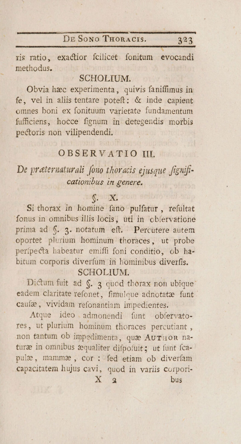 ————— ÁREA TENES VENERE ris ratio, exactior fcilicet. fonitum . evocandi methodus. SCHOLIUM. Obvia hzec experimenta, quivis faniffimus in fe, vel in aliis tentare poteft: &amp; inde capient omnes boni ex fonituum varietate fundamentum jiufüciens, hocce fignum in detegendis morbis pectoris non vilipendendi. OBSERVATIO IIL De prateruaturali [ouo thoracis ejusque .figuifi- . . eationibus in genere. SUIT Si thorax in homine fano pulfatur , refultat fonus in omnibus illis locis, uti in cbíervatione prima ad. 6. 3. notatum eít. Percutere autem oportet plurium hominum thoraces, ut probe peripecta habeatur emifli foni conditio, ob ha- bitum corporis diverfum in hominibus diverfis. SCHOLIUM. | Dictum fuit ad 6. 3 quod thorax non ubique: eadem claritate refonet, fimulque adnotatz [funt cauía, vividam refonantiam impedientes. Atque ideo admonendi funt obfervato- res, ut plurium hominum thoraces percutiant , non tantum ob impedimenta, quae AUTHOR na- turze in omnibus aequaliter difpofuit; ut funt fca- pulae, mamma , cor : fed etiam ob diverfam capacitatem hujus cavi, quod in variis corpori- A 8 bus