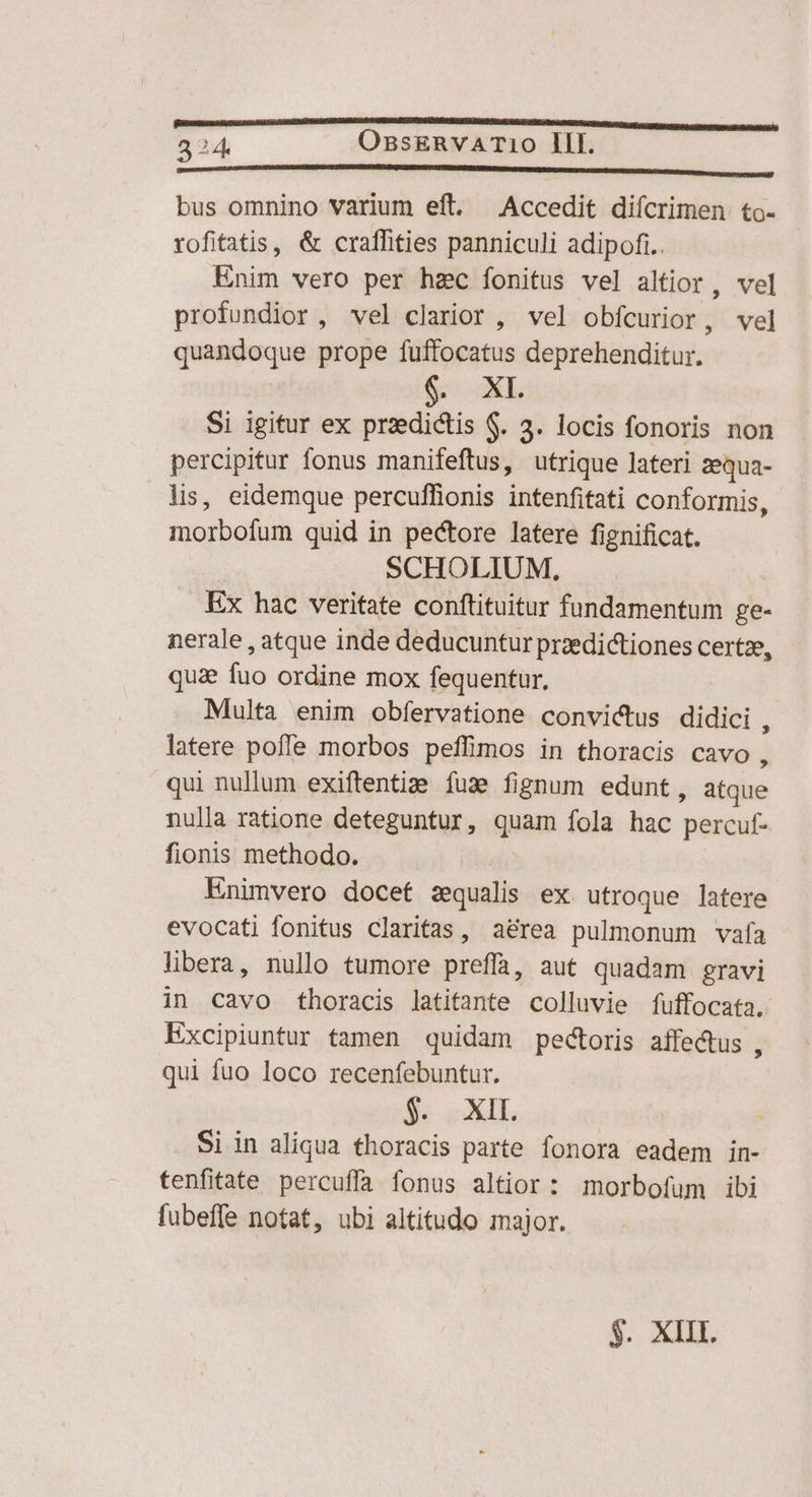 224. OssERVATi10 III. ———— ———————— án ——————————————22— bus omnino varium eft. Accedit diícrimen to- rofitatis, &amp; craffities panniculi adipofi.. Enim vero per hzc íonitus vel altior , vel profundior, vel clarior , vel obfcurior, vel quandoque prope fuffocatus deprehenditur. f XL Si igitur ex praedictis $. 3. locis fonoris non percipitur fonus manifeftus, utrique lateri zequa- lis, eidemque percuffionis intenfifati conformis, morbofum quid in pectore latere fignificat. | SCHOLIUM, Ex hac veritate conftituitur fundamentum ge- nerale , atque inde deducuntur przedictiones certze, qua fuo ordine mox fequentur, Multa enim obfervatione convictus didici s latere pofle morbos peffimos in thoracis cavo , qui nullum exiftentie fuz fignum edunt, atque nulla ratione deteguntur, quam fola hac percuf- fionis methodo. | Enimvero docet zqualis ex utroque latere evocati fonitus claritas, aérea pulmonum vafa libera, nullo tumore preffa, aut quadam gravi in cavo thoracis latitante colluvie fuffocata. Excipiuntur tamen quidam pectoris affe&amp;tus , qui fuo loco recenfebuntur. $. XII. Si in aliqua thoracis parte fonora eadem in- tenfitate percuffa fonus altior : morbofum ibi fubeffe notat, ubi altitudo major.