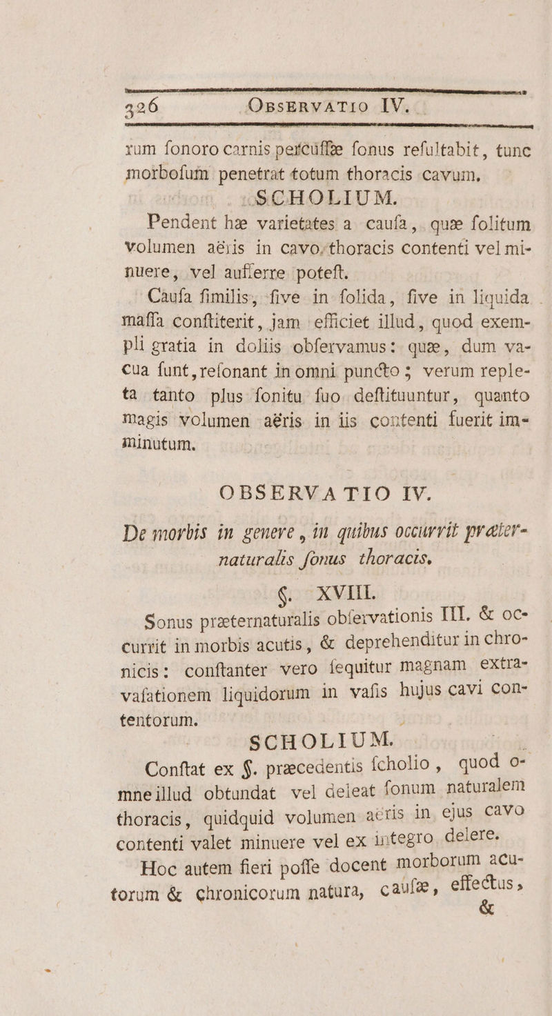 426. OssERVATIO IV. rum fonoro carnis perCüffze fonus refultabit, tunc iorbofum. penetrat totum thoracis cavum. | SSCHOLIUM. Pendent hz varietates a. caufa ,. quie folitum volumen aéijis in cavo.thoracis contenti vel mi- nuere, vel auflerre poteft. Caufa fimilis, five in folida, five in liquida . maffa conftiterit, jam | efficiet illud, quod exem- pli gratia in doliis obfervamus: quz, dum va- cua funt,reíonant in omni puncto; verum reple- ta tanto plus fonitu fuo. deftituuntur, quanto magis volumen aéris in iis coutenti fuerit im minutum. | OBSERVA TIO IV. De morbis in genere , in. quibus occurrit prater- naturalis fonus. thoracis. $. XVIIL Sonus przeternaturalis obfervationis rtt. &amp; oc- currit in morbis acutis, &amp; deprehenditur in chro- nicis: conftanter vero íequitur magnam extra- vafationem liquidorum in vafis hujus cavi con- tentorum. T SCHOLIUM. ] Conftat ex $. praecedentis fcholio , quod o- mneilld obtundat vel deleat fonum naturalem thoracis, quidquid volumen actis in ejus cavo contenti valet minuere vel ex integro delere. Hoc autem fleri poffe docent morborum acu-