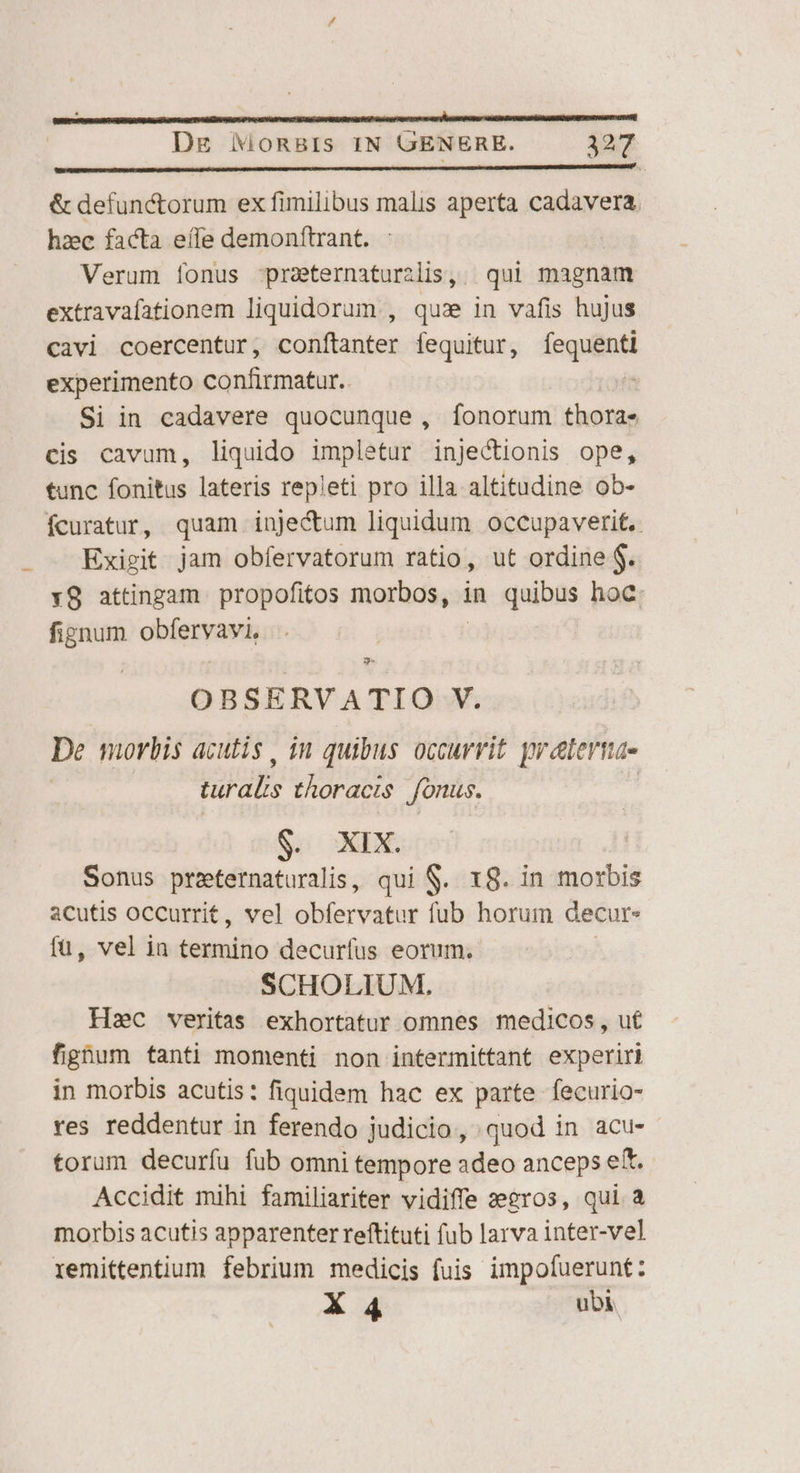 ——— M —X d] Dg NMoRBIs IN GENERE. 327 &amp; defunctorum ex fimilibus malis aperta cadavera. hzec facta eífe demonftrant. | Verum fonus -praeternaturzlis, | qui magnam extravafationem liquidorum , quas in vafis hujus cavi coercentur, conftanter fequitur, [eiat experimento confirmatur. Si in cadavere quocunque, [onorum thora- cis cavum, liquido impletur injectionis ope, tunc fonitus lateris repleti pro illa altitudine ob- fcuratur, quam inje&amp;um liquidum occupaverit.. Exigit jam obfervatorum ratio, ut ordine $. Y9 attingam propofitos morbos, in quibus hoc: fignum obdquna $* OBSERVATIO V. De morbis acutis, im quibus occurrit prelertnae UE thoracis fonus. $. XIX. Sonus preternaturalis, qui S. 18. in morbis acutis occurrit , vel obfervatur fub horum decur- fü, vel ia termino decurfus eorum. SCHOLIUM. Hec veritas exhortatur omnes medicos , ut fighum tanti momenti non intermittant experiri in morbis acutis: fiquidem hac ex parte fecurio- res reddentur in ferendo judicio, quod in acu- torum decurífu fub omni tempore adeo anceps eft. Accidit mihi familiariter vidiffe zeeros, qui a morbis acutis apparenter reftituti fub larva inter-vel remittentium febrium medicis fuis impofuerunt: