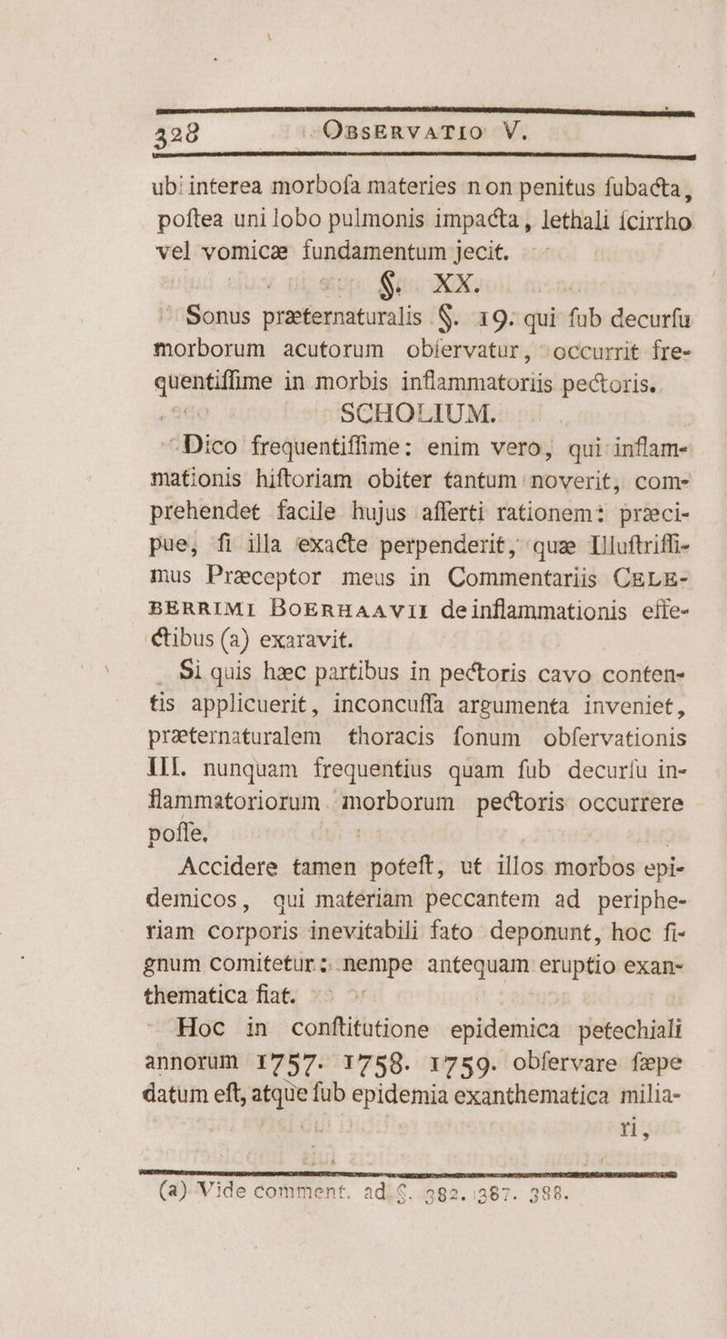 428 c 35O08sERVATIO V. UDRIRDIMDERDMIDUADENUMUDOTEPDUONUD PIANI QN APPHRDURIEMPHPIADU A ABEADRUORAMRIUA VULCANI LEE RUIÉ ub! interea morbofa materies n on penitus fubacta, poftea uni lobo pulmonis impacta , lethali ícirtho vel vomica fundamentum Jecit. Sonus praeternaturalis S. 19. qui fub decurfu morborum acutorum obíervatur, occurrit fre- pun in morbis inflammatoriis pectoris. | SCHOLIUM. - Dico frequentiffime: enim vero, qui inflam- mationis hiftoriam obiter tantum noverit, com- prehendet facile hujus afferti rationem: przci- pue, fi illa exacte perpenderit, quz Illuftriffi- mus Praceptor meus in Commentariis CELE- BERRIMI BoEnHAAVvII deinflammationis eífe- tibus (2) exaravit. . Si quis hzxec partibus in pectoris cavo conten- tis applicuerit, inconcuffa argumenta inveniet, praternaturalem — thoracis fonum obfervationis Ill. nunquam frequentius quam fub decuríu in- llammatoriorum. morborum pectoris occurrere poffe. Accidere tamen poteft, ut illos morbos epi- demicos, qui materiam peccantem ad periphe- riam corporis inevitabili fato deponunt, hoc fi- gnum comitetur ; nempe MENÉ 208 eruptio exan- thematica fiat. Hoc in conftitutione epidemica petechiali annorum 1757. 1758. 1759. obfervare fepe datum eft, aique fub epidemia exanthematica milia- rn, 9