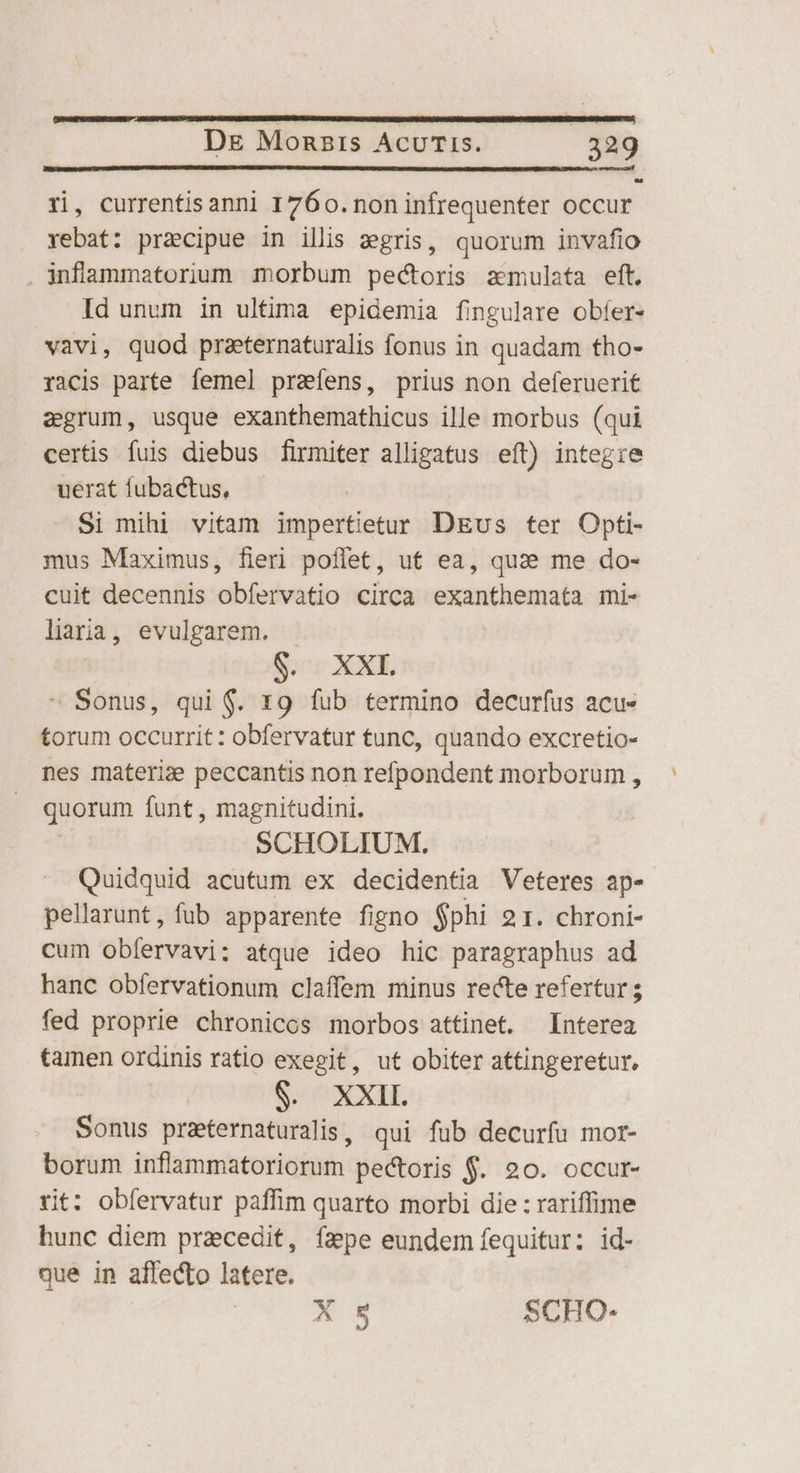 ri, currentis anni 1760. non infrequenter occur rebat: praecipue in illis egris, quorum invafio infammatorium morbum pectoris zmulata eft. Id unum in ultima epidemia fingulare obfer- vavi, quod praeternaturalis fonus in quadam tho- racis parte femel prafens, prius non deferuerit egrum, usque exanthemathicus ille morbus (qui certis fuis diebus firmiter alligatus eft) integie ueratíubactus, — Si mihi vitam impertietur DEus ter Opti- mus Maximus, fieri poflet, ut ea, quae me do- cuit decennis obfervatio circa exanthemata mi- laria, evulgarem. - S. XXL » Sonus, qui $. 19 fub termino decurfus acu- torum occurrit: obfervatur tunc, quando excretio- nes materie peccantis non refpondent morborum , quorum funt , magnitudini. SCHOLIUM. Quidquid acutum ex decidentia Veteres ap- pellarunt, fub apparente figno $phi 21. chroni- cum obíervavi: atque ideo hic paragraphus ad hanc obfervationum claffem minus recte refertur ; fed proprie chronicos morbos attinet. Interea tamen ordinis ratio exegit, ut obiter attingeretur, S. ^ XXIL Sonus praternaturalis, qui fub decurfu mor- borum inflammatoriorum pectoris $. 20. occur- rit: obfervatur paffim quarto morbi die : rariffime hunc diem praecedit, fa pe eundem fequitur: id- que in affecto latere. X 5 SCHO-