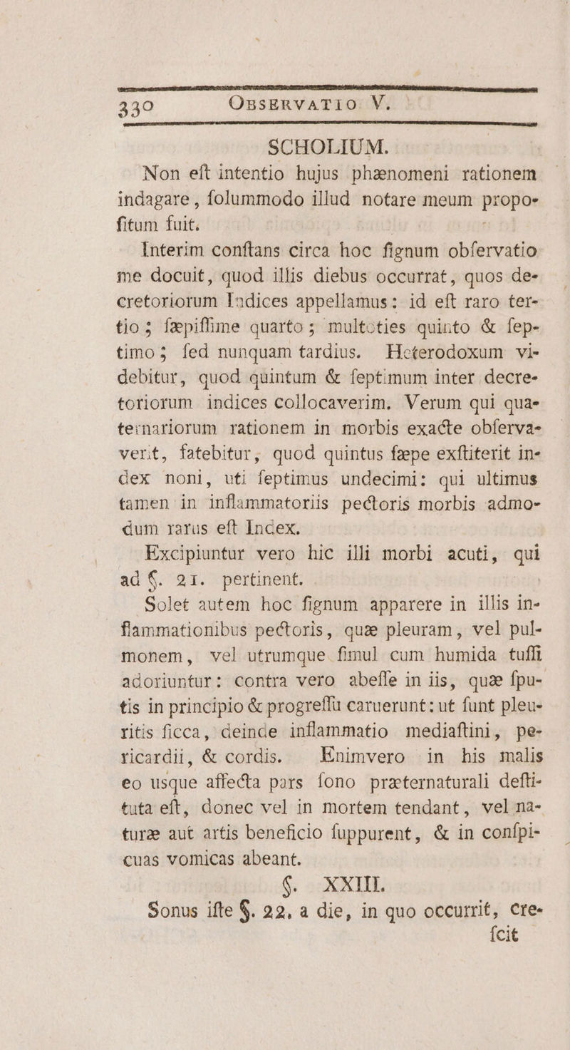 SCHOLIUM. Non eft intentio hujus phaenomeni rationem indagare , folummodo illud notare meum pci fitum fuit. Interim conftans circa hoc pow obfervatio ie docuit, quod illis diebus occurrat, quos de- cretoriorum Iadices appellamus: id eft raro ter- tio; fapiffme quarto ; multoties quinto &amp; fep- timo; fed nunquam tardius. Heterodoxum vi- debitur, quod quintum &amp; feptimum inter decre- toriorum indices collocaverim. Verum qui qua. ternariorum rationem in morbis exacte obferva- vert, fatebitur, quod quintus fzepe exfüiterit in- Gex noni, uti feptimus undecimi: qui ultimus tamen in inflammatoriis pectoris morbis admo- dum xarus eft Incex. Excipiuntur vero hic ill morbi acuti, i ad $. 21. pertinent. . Solet autem hoc fignum apparere in illis in- flammationibus pectoris, quae pleuram , vel pul- monem, vel utrumque fimul cum humida tuffi adoriuntur: contra vero abefle in iis, quae fpu- tis in principio &amp; progreffu caruerunt: ut funt pleu- ritis ficca, deinde inflammatio mediaftini, pe- ricardii, &amp; cordis. ^ Enimvero in his malis eo usque affecta pars fono practernaturali defti- tuta eft, donec vel in mortem tendant, vel na- turae aut artis beneficio fuppurent, &amp; in confpi- cuas vomicas abeant. $. XXIII. Sonus ifte $. 22, a die, in quo occurrit, cre- Ícit