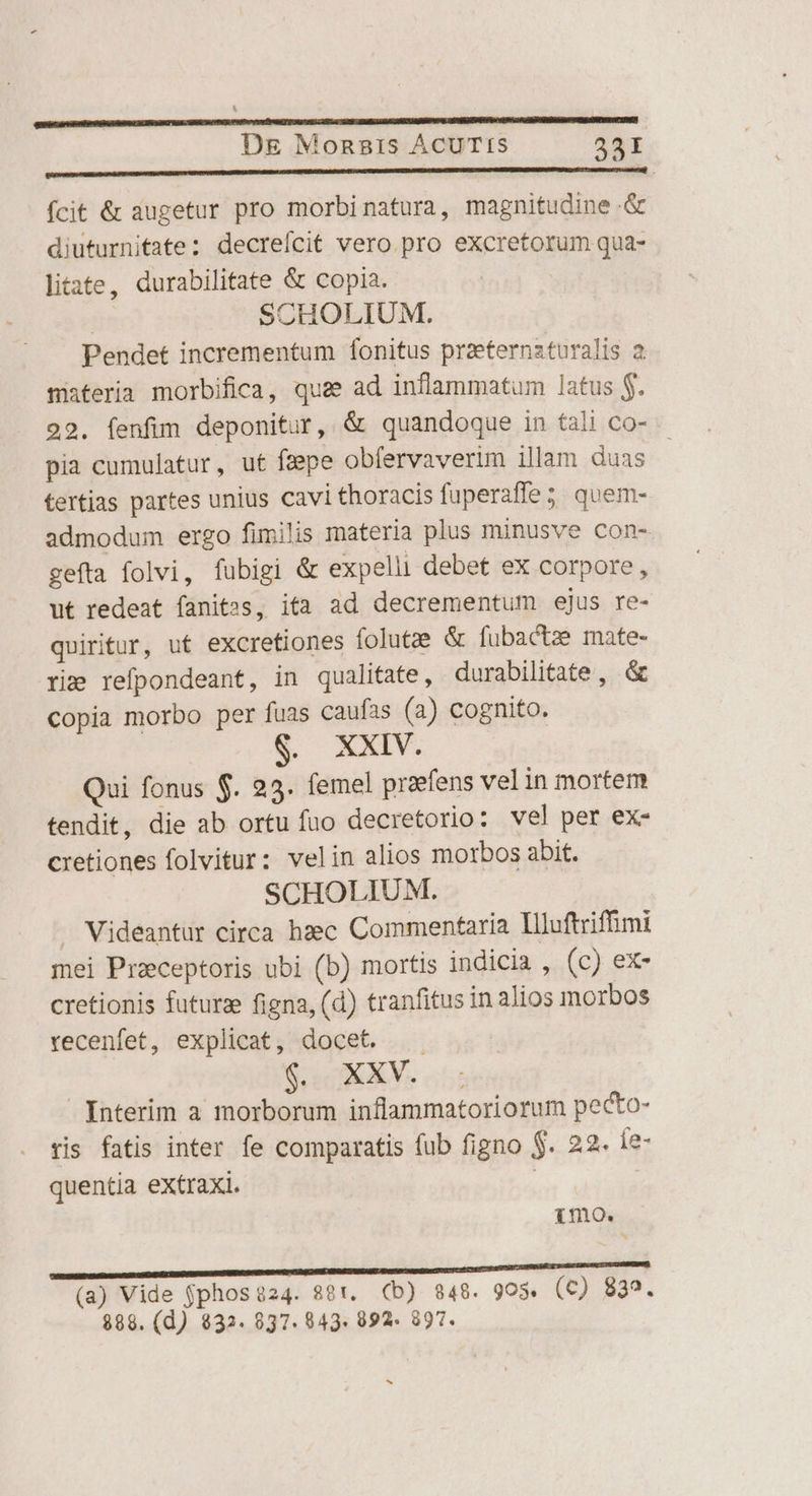 cun gian cdameme matices EN fcit &amp; augetur pro morbinatura, magnitudine &amp; diuturnitate: decrefícit vero. pro excretorum qua- liiate, durabilitate &amp; copia. | | CHOLIUM. Pendet incrementum fonitus praeternzturalis 2 materia morbifica, quae ad inflammatum latus $. 22. fenfim deponitur, &amp; quandoque in tali co- pia cumulatur, ut feepe obfervaverim illam duas tertias partes unius cavi thoracis fuperaffe; quem- admodum ergo fimilis materia plus minusve con- gefta folvi, fubigi &amp; expelli debet ex corpore, ut redeat fanitss, ita ad decrementum ejus re- quiritur, ut excretiones folutze &amp; fubacte mate- rie refpondeant, in qualitate, durabilitate, &amp; copia morbo per fuas caufas (a) cognito. XXIV. Qui fonus $. 23. femel praefens vel in mortem tendit, die ab ortu fuo decretorio: vel per ex- cretiones folvitur: velin alios morbos abit. SCHOLIUM. Videantür circa hzec Commentaria Illuftriffimi mei Preceptoris ubi (b) mortis indicia , (c) ex- cretionis futura figna, (d) tranfitus in alios morbos recenfet, explicat, docet. | 4:4 PUE Interim a morborum inflammatoriorum pecto- ris fatis inter fe comparatis (ub figno $. 22. íe- quentia eXtraxi. imo. ImMEDIMDENUMUDELIIMUENNDMDEM NIMM ENEDUDU DUNT DAPODC S SECO RNEN AN sttamprosewdamtg, (a) Vide $phos?24. 881. (b) 8348. 9os. (c) 835. 888. (d) $32. 037. 843. 992. 997. bj