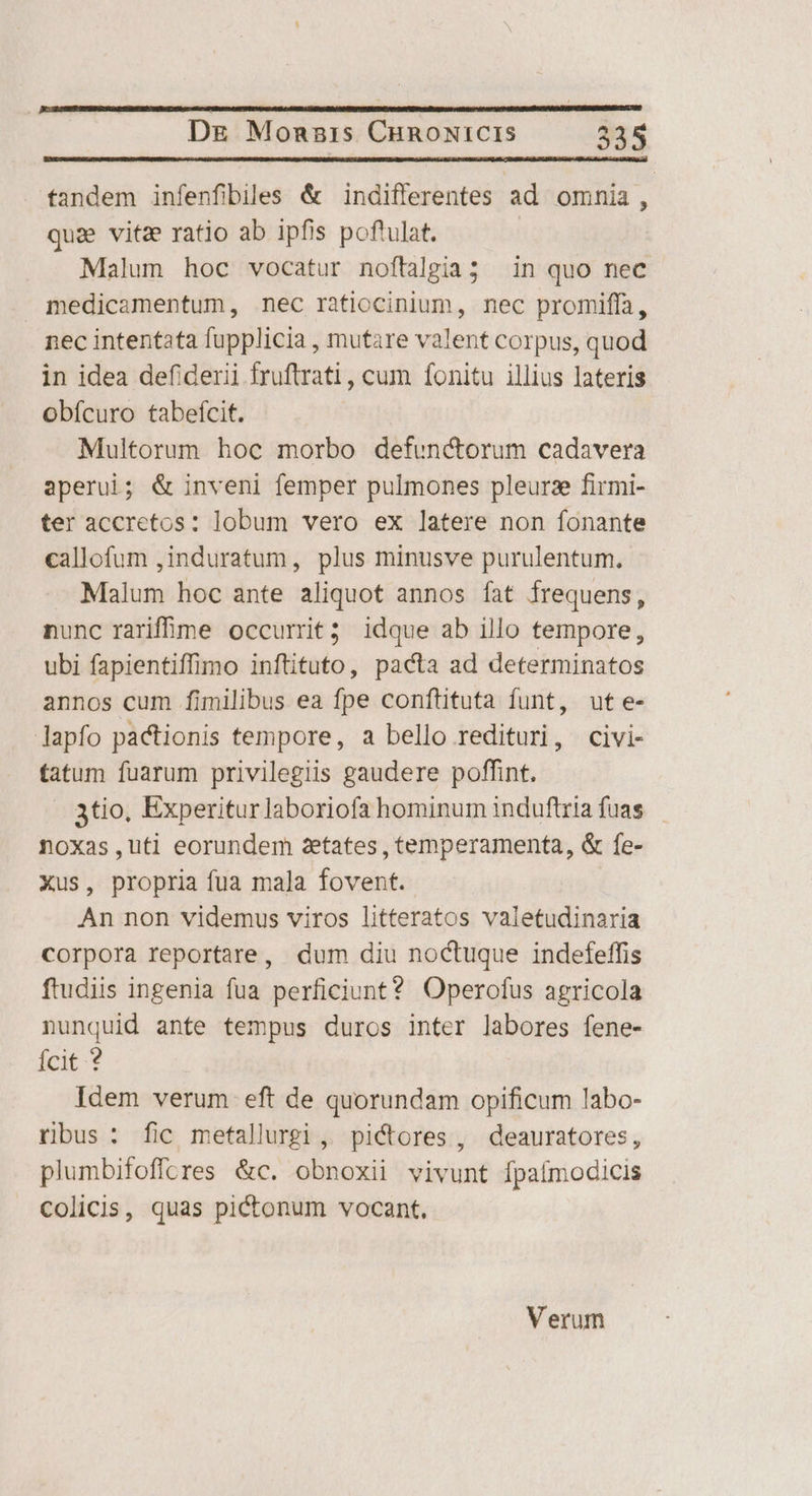 tandem infenfibiles &amp; indifferentes ad omnia, qua vitz ratio ab ipfis poftulat. Malum hoc vocatur noftalgia; in quo nec medicamentum, nec ratiocinium, nec promiffa, nec intentata fupplicia , mutare valent corpus, quod in idea defiderii fruftrati , cum fonitu illius lateris obícuro tabefícit. Multorum hoc morbo defunctorum cadavera aperui; &amp; inveni femper pulmones pleurz firmi- ter accretos: lobum vero ex latere non fonante callofum ,induratum, plus minusve purulentum, Malum hoc ante aliquot annos fat frequens, nunc rarife occurrit; idque ab illo tempore, ubi fapientiffimo inftituto, pacta ad determinatos annos cum fimilibus ea fpe conftituta funt, ut e- lapfo pactionis tempore, a bello redituri, civi- tatum fuarum privilegiis gaudere poffint. 3tio, Experiturlaboriofa hominum induftria fuas — noxas,uti eorundem 2etates , temperamenta, &amp; fe- Xus, propria fua mala fovent. An non videmus viros litteratos valetudinaria corpora reportare, dum diu noctuque indefeffis ftudiis ingenia fua perficiunt? Operofus agricola nunquid ante tempus duros inter labores fene- Ícit ? Idem verum eft de quorundam opificum labo- ribus: fic metallurgi, pictores , deauratores, plumbifoffcres &amp;c. obnoxii vivunt fpaímodicis Ccolicis, quas pictonum vocant. Verum