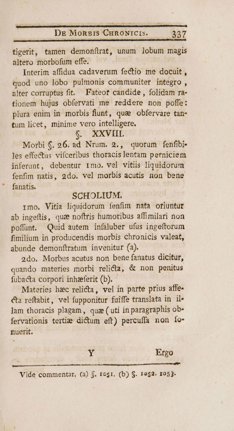 figerit, tamen demonílrat, unum lobum magis altero morbofum effe. Interim affidua cadaverum fectio me docuit , quod uno lobo pulmonis communiter integro , alter corruptus fit. — Fateof candide, folidam ra- tionem hujus obfervati me reddere non poffe: plura enim in morbis fiunt, qua obfervare tan- tum licet, minime vero intelligere, XXVIII. Morbi $. 26. ad Nrum. 2., quorum fenfibi- les effectus vifceribus thoracis lentam perniciem inferunt, debentur rimo. vel vitiis liquidorum fenfim natis, 2do. vel morbis acutis non bene fanatis. SCHOLIUM. imo. Vitia liquidorum fenfim nata oriuntur ab ingeftis, quae noftris humoribus affimilari non poflunt. Quid autem infaluber ufus ingeftorum fimilium in producendis morbis chronicis valeat, abunde demonftratum invenitur (a). 2do. Morbus acutus non bene fanatus dicitur, quando materies morbi relicta, &amp; non penitus fubacta corpori inhzeferit (b). Materies hzc relicta, vel in parte prius affe- cta reftabit, vel fupponitur fuiffe translata in il» lam thoracis plagam, quz ( uti in paragraphis ob- fervationis terti: dictum eft) percuffa non Ío- nuerit, b ida Ergo . ,  5———————  : ; t ada — à Vide commentar, (a) f. rest. (b) $. 1952. 1953.