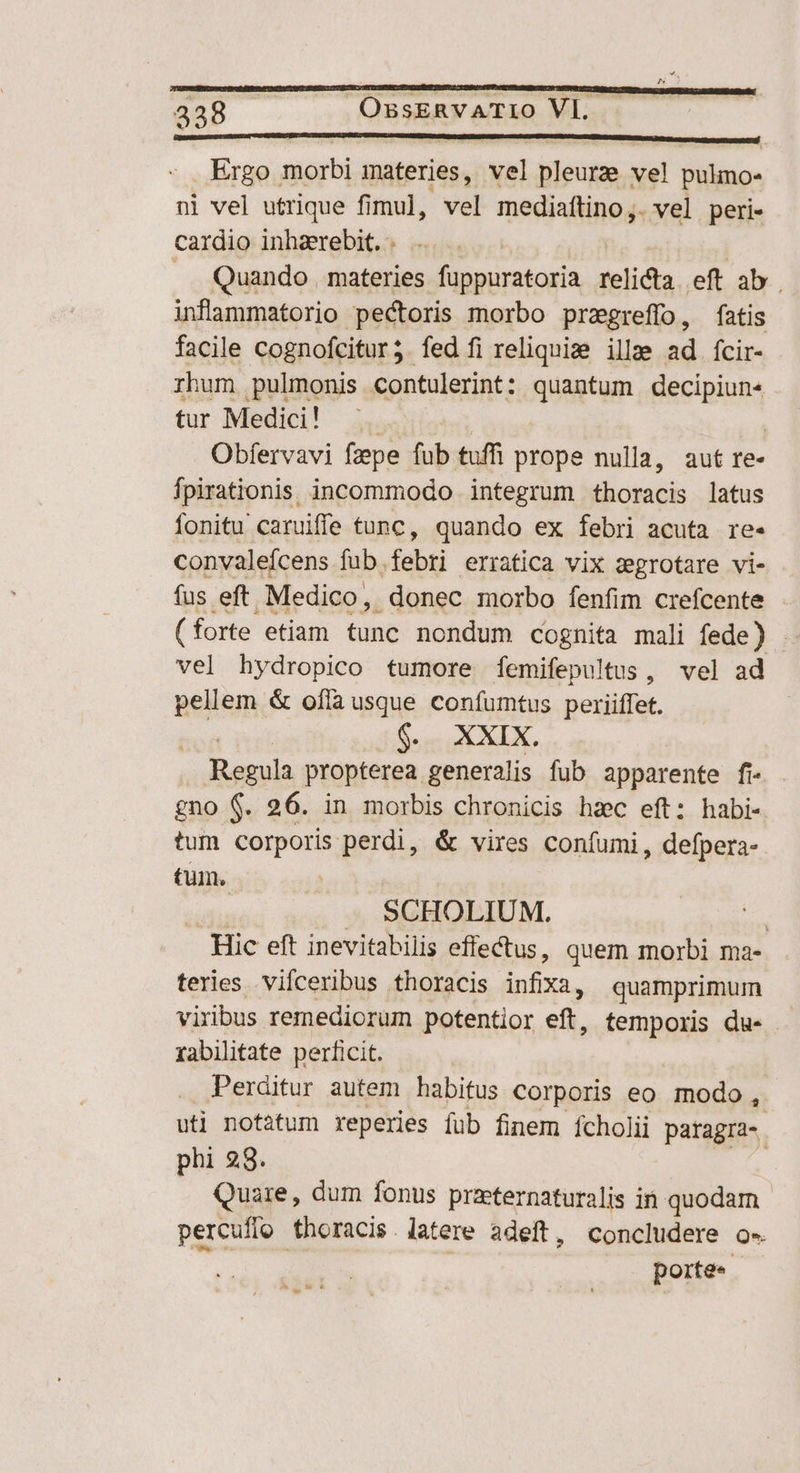 ———— ÓÍPÍÜ ÓEEURERERRERDODR ct Po —— € Ergo morbi materies, vel pleurze ve! pulmo- nl vel utrique fimul, vel mediaftino,. vel peri- cardio inhaerebit. .. Quando materies füppuratoria relicta eft ab. inflammatorio pectoris morbo pragreffo, fatis facile cognofcitur;.fed fi reliquis ille ad fcir- rhum pulmonis contulerint: quantum decipiun« tur Medici! | | | Obfervavi fzpe fub tuffi prope nulla, aut re- fpirationis. incommodo integrum thoracis latus Íonitu caruife tunc, quando ex febri acuta re- convalefcens fub.febri erratica vix zegrotare vi- fus eft. Medico, . donec morbo fenfim crefcente ( forte etiam Une nondum cognita mali fede) . vel hydropico tumore femifepultus, vel ad pellem &amp; ofla usque confumtus periiffet. $. XXIX. Regula propterea. generalis fub apparente fi- gno $. 26. in morbis chronicis hac eft: habi- tum corporis perdi, &amp; vires coníumi, defpera- tum. diti — SCHOLIUM. | Hic eft inevitabilis effectus, quem morbi ma- terles vilceribus thoracis infixa, quamprimum viribus remediorum potentior eft, temporis du- rabilitate perficit. Perditur autem habitus Corporis eo modo , uti notitum reperies füb finem fcholii paragra-. phi 28. Quare, dum fonus praternaturalis in quodam percufío thoracis. latere adeft, concludere o« porte« i LI