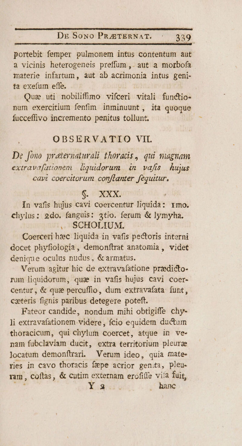 portebit femper pulmonem intus contentum auf à vicinis heterogeneis preffum ,. aut a morbofa materie infartum, aut ab acrimonia intus geni- ta exefum effe. Quse uti nobilifimo vifceri vitali fadi num exercitium fenfim inminuunt, ita quoque fucceffivo incremento penitus tollunt. | OBSERVATIO VIL. De fono preternaturali thoracis, qui magnam extrava[ationem | liquidorum | in. vafis. hujus caw coercitorum conftanter fequitur, $. XXX. : In vafis hujus cavi Coercentur liquida: rmo. chylus: 2do. fanguis: 3tio. ferum &amp; lymyha. . SCHOLIUM. Coerceri hzec liquida in vafis pectoris interni docet phyfiologia , demonftrat anatomia , videt denique oculus nudus , &amp; armatus. Verum agitur hic de extravafatione przedicto- rum liquidorum, qua in vafis hujus Cavi coer- centur, &amp; qua percuffio, dum extravafata- funt , cateris fignis paribus detegere poteft. Fateor candide, nondum mihi obtigiffe chy- li extravafationem. videre, fcio equidem ductum thoracicum, qui chylum coercet, atque in ve- nam fubclaviam ducit, extra territorium pleurge locatum demonftari. Verum ideo, quia mate- xies in cavo thoracis Ímpe acrior genita, pleu- ram, Coftas, &amp; cutim externam erofifíe via fuit, Y.2:5. . hanc